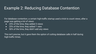 Example 2: Reducing Database Contention
For database contention, a certain high-traﬃc startup used a trick to count views, after a
page was getting a lot of views:
● 25% of the time, they added 3 views
● 25% of the time, they added 1 view
● 50% of the time, they didn’t add any views
This isn’t precise, but it gave them the option of cutting database calls in half during
high-traﬃc times.
 