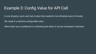 Example 3: Conﬁg Value for API Call
In one situation, each user had a token that needed to be refreshed every X minutes.
We made X a real-time conﬁgurable value.
When there was a bottleneck on refreshing the token, X can be increased in real-time.
 