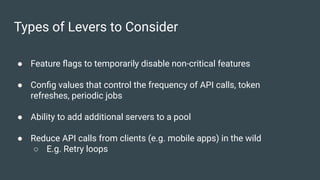 Types of Levers to Consider
● Feature ﬂags to temporarily disable non-critical features
● Conﬁg values that control the frequency of API calls, token
refreshes, periodic jobs
● Ability to add additional servers to a pool
● Reduce API calls from clients (e.g. mobile apps) in the wild
○ E.g. Retry loops
 