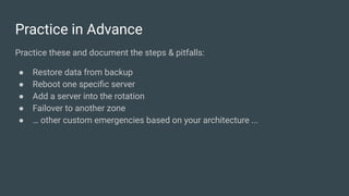 Practice in Advance
Practice these and document the steps & pitfalls:
● Restore data from backup
● Reboot one speciﬁc server
● Add a server into the rotation
● Failover to another zone
● … other custom emergencies based on your architecture ...
 