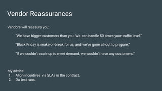 Vendor Reassurances
Vendors will reassure you:
“We have bigger customers than you. We can handle 50 times your traﬃc level.”
“Black Friday is make-or-break for us, and we’ve gone all-out to prepare.”
“If we couldn’t scale up to meet demand, we wouldn’t have any customers.”
My advice:
1. Align incentives via SLAs in the contract.
2. Do test runs.
 