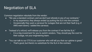 Negotiation of SLA
Common negotiation rebuttals from the vendor:
● “We use a standard contract, and we don’t put refunds in any of our contracts.”
○ In my experience, they always ended up putting the SLA into the contract.
○ Occasionally they want a carveout for outages that are not their fault (e.g. if
AWS went down). I added the carveout.
● “Instead of a refund, we’ll release you from the contract if we fail the SLA.”
○ It is a big investment for you to switch vendors. They should pay the cost for
their outage, not your engineering team.
● “You can talk to our CTO & our customer who will tell you that our uptime is great.”
○ That’s good, but there’s no substitute for the SLA in the contract.
 