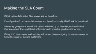Making the SLA Count
If their uptime falls below SLA, always ask for the refund.
Even if you lost $1M due to their outage, and the refund is only $5,000, ask for the refund.
When they give you the refund, that refund will show up on their P&L, which will unite
their executives, PMs, and Board of Directors with providing good service for you.
If they don’t have to give a refund, they will be torn between signing up new customers vs
ﬁxing this issue for existing customers.
 