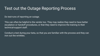 Test out the Outage Reporting Process
Do test-runs of reporting an outage.
This can often be helpful to the vendor too. They may realize they need to have better
escalation or handoff procedures, or that they need to improve the training to their
technical-support staff.
Conduct a test during your beta, so that you are familiar with the process and they can
iron out the wrinkles.
 