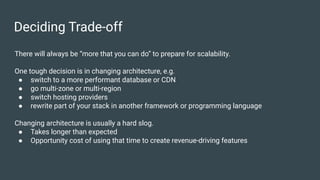 Deciding Trade-off
There will always be “more that you can do” to prepare for scalability.
One tough decision is in changing architecture, e.g.
● switch to a more performant database or CDN
● go multi-zone or multi-region
● switch hosting providers
● rewrite part of your stack in another framework or programming language
Changing architecture is usually a hard slog.
● Takes longer than expected
● Opportunity cost of using that time to create revenue-driving features
 