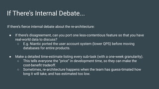If There’s Internal Debate...
If there’s ﬁerce internal debate about the re-architecture:
● If there’s disagreement, can you port one less-contentious feature so that you have
real-world data to discuss?
○ E.g. Niantic ported the user account system (lower QPS) before moving
databases for entire products.
● Make a detailed time-estimate listing every sub-task (with a one-week granularity).
○ This tells everyone the “price” in development time, so they can make the
cost-beneﬁt tradeoff.
○ Sometimes, re-architecture happens when the team has guess-timated how
long it will take, and has estimated too low.
 