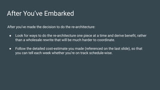After You’ve Embarked
After you’ve made the decision to do the re-architecture:
● Look for ways to do the re-architecture one piece at a time and derive beneﬁt, rather
than a wholesale rewrite that will be much harder to coordinate.
● Follow the detailed cost-estimate you made (referenced on the last slide), so that
you can tell each week whether you’re on track schedule-wise.
 