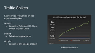 Traﬃc Spikes
Each service I’ve worked on has
experienced spikes.
Niantic:
● Launch of Pokemon GO, Harry
Potter: Wizards Unite
Minted:
● Television appearances
Google:
● Launch of any Google product
Pokémon GO launch
 