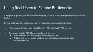 Using Real Users to Expose Bottlenecks
After you’ve gotten past the initial bottlenecks, it’s time to more closely simulate real user
traﬃc.
In your beta, you can reduce your server resources, to expose bottlenecks.
● For example, let’s say you expect to serve 1M users with 200 servers.
● Open your beta to 20,000 users, and use 4 servers.
● Hold an event that encourages simultaneous use.
● Or take one server out of rotation, and look at which resource gets
bottlenecked ﬁrst.
 