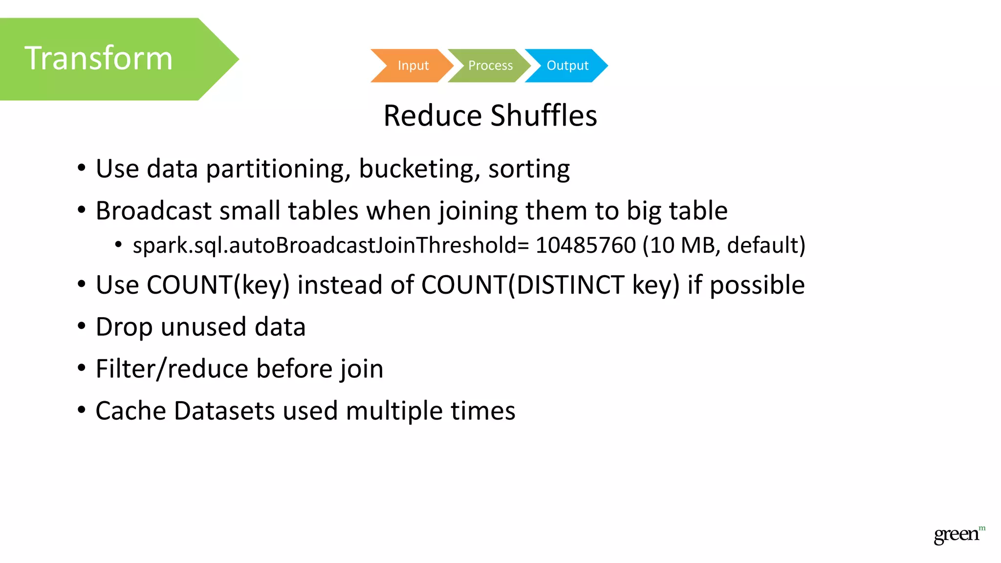 • Use data partitioning, bucketing, sorting
• Broadcast small tables when joining them to big table
• spark.sql.autoBroadcastJoinThreshold= 10485760 (10 MB, default)
• Use COUNT(key) instead of COUNT(DISTINCT key) if possible
• Drop unused data
• Filter/reduce before join
• Cache Datasets used multiple times
Input Process OutputTransform
Reduce Shuffles
 