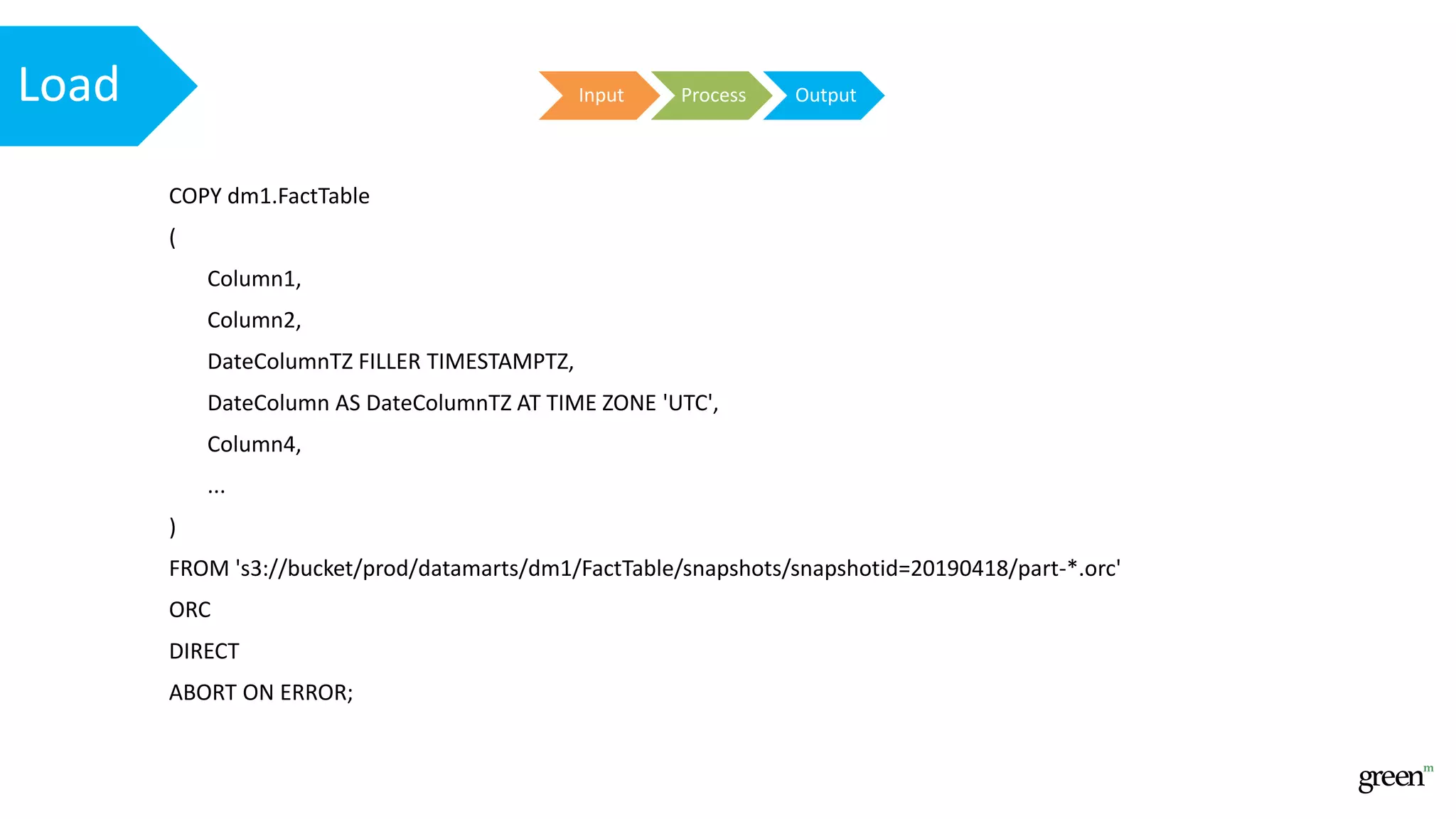 Input Process OutputLoad
COPY dm1.FactTable
(
Column1,
Column2,
DateColumnTZ FILLER TIMESTAMPTZ,
DateColumn AS DateColumnTZ AT TIME ZONE 'UTC',
Column4,
...
)
FROM 's3://bucket/prod/datamarts/dm1/FactTable/snapshots/snapshotid=20190418/part-*.orc'
ORC
DIRECT
ABORT ON ERROR;
 