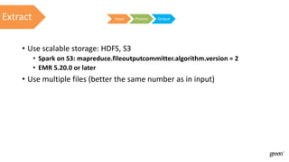 • Use scalable storage: HDFS, SЗ
• Spark on S3: mapreduce.fileoutputcommitter.algorithm.version = 2
• EMR 5.20.0 or later
• Use multiple files (better the same number as in input)
Input Process OutputExtract
 