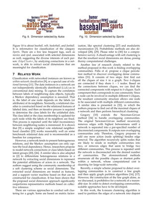 11
Fig. 9. Dimension selected by Autos Fig. 10. Dimension selected by Sports
Figure 10 is about baseball, mlb, basketball, and football.
It is informative for classiﬁcation of the category
Sports. There are a few less frequent tags, such as
movies and ipod, associated with selected dimensions
as well, suggesting the diverse interests of each per-
son. EdgeCluster, by analyzing connections in a net-
work, is able to extract social dimensions that are
meaningful for classiﬁcation.
7 RELATED WORK
Classiﬁcation with networked instances are known as
within-network classiﬁcation [9], or a special case of rela-
tional learning [11]. The data instances in a network are
not independently identically distributed (i.i.d.) as in
conventional data mining. To capture the correlation
between labels of neighboring data objects, typically
a Markov dependency assumption is assumed. That
is, the label of one node depends on the labels (or
attributes) of its neighbors. Normally, a relational clas-
siﬁer is constructed based on the relational features of
labeled data, and then an iterative process is required
to determine the class labels for the unlabeled data.
The class label or the class membership is updated for
each node while the labels of its neighbors are ﬁxed.
This process is repeated until the label inconsistency
between neighboring nodes is minimized. It is shown
that [9] a simple weighted vote relational neighbor-
hood classiﬁer [25] works reasonably well on some
benchmark relational data and is recommended as a
baseline for comparison.
However, a network tends to present heterogeneous
relations, and the Markov assumption can only cap-
ture the local dependency. Hence, researchers propose
to model network connections or class labels based on
latent groups [20], [26]. A similar idea is also adopted
in [2] to differentiate heterogeneous relations in a
network by extracting social dimensions to represent
the potential afﬁliations of actors in a network. The
authors suggest using the community membership of
a soft clustering scheme as social dimensions. The
extracted social dimensions are treated as features,
and a support vector machine based on that can be
constructed for classiﬁcation. It has been shown that
the proposed social dimension approach signiﬁcantly
outperforms representative methods based on collec-
tive inference.
There are various approaches to conduct soft clus-
tering for a graph. Some are based on matrix factor-
ization, like spectral clustering [27] and modularity
maximization [3]. Probabilistic methods are also de-
veloped [28], [29]. Please refer to [30] for a compre-
hensive survey. A disadvantage with soft clustering is
that the resultant social dimensions are dense, posing
thorny computational challenges.
Another line of research closely related to the
method proposed in this work is ﬁnding overlapping
communities. Palla et al. propose a clique percola-
tion method to discover overlapping dense commu-
nities [31]. It consists of two steps: ﬁrst ﬁnd out
all the cliques of size k in a graph. Two k-cliques
are connected if they share k − 1 nodes. Based on
the connections between cliques, we can ﬁnd the
connected components with respect to k-cliques. Each
component then corresponds to one community. Since
a node can be involved in multiple different k-cliques,
the resultant community structure allows one node
to be associated with multiple different communities.
A similar idea is presented in [32], in which the
authors propose to ﬁnd out all the maximal cliques of
a network and then perform hierarchical clustering.
Gregory [33] extends the Newman-Girvan
method [34] to handle overlapping communities.
The original Newman-Girvan method recursively
removes edges with highest betweenness until a
network is separated into a pre-speciﬁed number of
disconnected components. It outputs non-overlapping
communities only. Therefore, Gregory proposes to
add one more action (node splitting) besides edge
removal. The algorithm recursively splits nodes that
are likely to reside in multiple communities into
two, or removes edges that seem to bridge two
different communities. This process is repeated until
the network is disconnected into the desired number
of communities. The aforementioned methods
enumerate all the possible cliques or shortest paths
within a network, whose computational cost is
daunting for large-scale networks.
Recently, a simple scheme proposed to detect over-
lapping communities is to construct a line graph
and then apply graph partition algorithms [16], [17].
However, the construction of the line graph alone, as
we discussed, is prohibitive for a network of a reason-
able size. In order to detect overlapping communities,
scalable approaches have to be developed.
In this work, the k-means clustering algorithm is
used to partition the edges of a network into disjoint
 