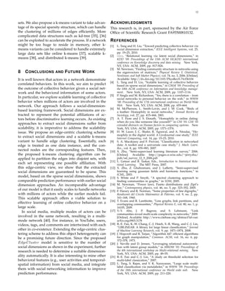 12
sets. We also propose a k-means variant to take advan-
tage of its special sparsity structure, which can handle
the clustering of millions of edges efﬁciently. More
complicated data structures such as kd-tree [35], [36]
can be exploited to accelerate the process. If a network
might be too huge to reside in memory, other k-
means variants can be considered to handle extremely
large data sets like online k-means [37], scalable k-
means [38], and distributed k-means [39].
8 CONCLUSIONS AND FUTURE WORK
It is well known that actors in a network demonstrate
correlated behaviors. In this work, we aim to predict
the outcome of collective behavior given a social net-
work and the behavioral information of some actors.
In particular, we explore scalable learning of collective
behavior when millions of actors are involved in the
network. Our approach follows a social-dimension-
based learning framework. Social dimensions are ex-
tracted to represent the potential afﬁliations of ac-
tors before discriminative learning occurs. As existing
approaches to extract social dimensions suffer from
scalability, it is imperative to address the scalability
issue. We propose an edge-centric clustering scheme
to extract social dimensions and a scalable k-means
variant to handle edge clustering. Essentially, each
edge is treated as one data instance, and the con-
nected nodes are the corresponding features. Then,
the proposed k-means clustering algorithm can be
applied to partition the edges into disjoint sets, with
each set representing one possible afﬁliation. With
this edge-centric view, we show that the extracted
social dimensions are guaranteed to be sparse. This
model, based on the sparse social dimensions, shows
comparable prediction performance with earlier social
dimension approaches. An incomparable advantage
of our model is that it easily scales to handle networks
with millions of actors while the earlier models fail.
This scalable approach offers a viable solution to
effective learning of online collective behavior on a
large scale.
In social media, multiple modes of actors can be
involved in the same network, resulting in a multi-
mode network [40]. For instance, in YouTube, users,
videos, tags, and comments are intertwined with each
other in co-existence. Extending the edge-centric clus-
tering scheme to address this object heterogeneity can
be a promising future direction. Since the proposed
EdgeCluster model is sensitive to the number of
social dimensions as shown in the experiment, further
research is needed to determine a suitable dimension-
ality automatically. It is also interesting to mine other
behavioral features (e.g., user activities and temporal-
spatial information) from social media, and integrate
them with social networking information to improve
prediction performance.
ACKNOWLEDGMENTS
This research is, in part, sponsored by the Air Force
Ofﬁce of Scientiﬁc Research Grant FA95500810132.
REFERENCES
[1] L. Tang and H. Liu, “Toward predicting collective behavior via
social dimension extraction,” IEEE Intelligent Systems, vol. 25,
pp. 19–25, 2010.
[2] ——, “Relational learning via latent social dimensions,” in
KDD ’09: Proceedings of the 15th ACM SIGKDD international
conference on Knowledge discovery and data mining. New York,
NY, USA: ACM, 2009, pp. 817–826.
[3] M. Newman, “Finding community structure in networks using
the eigenvectors of matrices,” Physical Review E (Statistical,
Nonlinear, and Soft Matter Physics), vol. 74, no. 3, 2006. [Online].
Available: http://dx.doi.org/10.1103/PhysRevE.74.036104
[4] L. Tang and H. Liu, “Scalable learning of collective behavior
based on sparse social dimensions,” in CIKM ’09: Proceeding of
the 18th ACM conference on Information and knowledge manage-
ment. New York, NY, USA: ACM, 2009, pp. 1107–1116.
[5] P. Singla and M. Richardson, “Yes, there is a correlation: - from
social networks to personal behavior on the web,” in WWW
’08: Proceeding of the 17th international conference on World Wide
Web. New York, NY, USA: ACM, 2008, pp. 655–664.
[6] M. McPherson, L. Smith-Lovin, and J. M. Cook, “Birds of
a feather: Homophily in social networks,” Annual Review of
Sociology, vol. 27, pp. 415–444, 2001.
[7] A. T. Fiore and J. S. Donath, “Homophily in online dating:
when do you like someone like yourself?” in CHI ’05: CHI ’05
extended abstracts on Human factors in computing systems. New
York, NY, USA: ACM, 2005, pp. 1371–1374.
[8] H. W. Lauw, J. C. Shafer, R. Agrawal, and A. Ntoulas, “Ho-
mophily in the digital world: A LiveJournal case study,” IEEE
Internet Computing, vol. 14, pp. 15–23, 2010.
[9] S. A. Macskassy and F. Provost, “Classiﬁcation in networked
data: A toolkit and a univariate case study,” J. Mach. Learn.
Res., vol. 8, pp. 935–983, 2007.
[10] X. Zhu, “Semi-supervised learning literature survey,” 2006.
[Online]. Available: http://pages.cs.wisc.edu/∼jerryzhu/
pub/ssl survey 12 9 2006.pdf
[11] L. Getoor and B. Taskar, Eds., Introduction to Statistical Rela-
tional Learning. The MIT Press, 2007.
[12] X. Zhu, Z. Ghahramani, and J. Lafferty, “Semi-supervised
learning using gaussian ﬁelds and harmonic functions,” in
ICML, 2003.
[13] S. White and P. Smyth, “A spectral clustering approach to
ﬁnding communities in graphs,” in SDM, 2005.
[14] M. Newman, “Power laws, Pareto distributions and Zipf’s
law,” Contemporary physics, vol. 46, no. 5, pp. 323–352, 2005.
[15] F. Harary and R. Norman, “Some properties of line digraphs,”
Rendiconti del Circolo Matematico di Palermo, vol. 9, no. 2, pp.
161–168, 1960.
[16] T. Evans and R. Lambiotte, “Line graphs, link partitions, and
overlapping communities,” Physical Review E, vol. 80, no. 1, p.
16105, 2009.
[17] Y.-Y. Ahn, J. P. Bagrow, and S. Lehmann, “Link
communities reveal multi-scale complexity in networks,” 2009.
[Online]. Available: http://www.citebase.org/abstract?id=oai:
arXiv.org:0903.3178
[18] R.-E. Fan, K.-W. Chang, C.-J. Hsieh, X.-R. Wang, and C.-J. Lin,
“LIBLINEAR: A library for large linear classiﬁcation,” Journal
of Machine Learning Research, vol. 9, pp. 1871–1874, 2008.
[19] J. Hopcroft and R. Tarjan, “Algorithm 447: efﬁcient algorithms
for graph manipulation,” Commun. ACM, vol. 16, no. 6, pp.
372–378, 1973.
[20] J. Neville and D. Jensen, “Leveraging relational autocorrela-
tion with latent group models,” in MRDM ’05: Proceedings of
the 4th international workshop on Multi-relational mining. New
York, NY, USA: ACM, 2005, pp. 49–55.
[21] R.-E. Fan and C.-J. Lin, “A study on threshold selection for
multi-label classication,” 2007.
[22] L. Tang, S. Rajan, and V. K. Narayanan, “Large scale multi-
label classiﬁcation via metalabeler,” in WWW ’09: Proceedings
of the 18th international conference on World wide web. New
York, NY, USA: ACM, 2009, pp. 211–220.
 