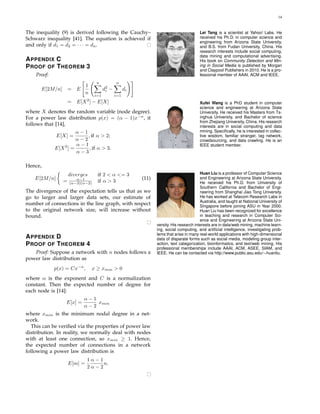 14
The inequality (9) is derived following the Cauchy–
Schwarz inequality [41]. The equation is achieved if
and only if d1 = d2 = · · · = dn.
APPENDIX C
PROOF OF THEOREM 3
Proof:
E[2M/n] = E
1
n
n
i=1
d2
i −
n
i=1
di
= E[X2
] − E[X]
where X denotes the random variable (node degree).
For a power law distribution p(x) = (α − 1)x−α
, it
follows that [14],
E[X] =
α − 1
α − 2
, if α > 2;
E[X2
] =
α − 1
α − 3
, if α > 3.
Hence,
E[2M/n]
diverges if 2 < α <= 3
= α−1
(α−3)(α−2) if α > 3
(11)
The divergence of the expectation tells us that as we
go to larger and larger data sets, our estimate of
number of connections in the line graph, with respect
to the original network size, will increase without
bound.
APPENDIX D
PROOF OF THEOREM 4
Proof: Suppose a network with n nodes follows a
power law distribution as
p(x) = Cx−α
, x ≥ xmin > 0
where α is the exponent and C is a normalization
constant. Then the expected number of degree for
each node is [14]:
E[x] =
α − 1
α − 2
xmin
where xmin is the minimum nodal degree in a net-
work.
This can be veriﬁed via the properties of power law
distribution. In reality, we normally deal with nodes
with at least one connection, so xmin ≥ 1. Hence,
the expected number of connections in a network
following a power law distribution is
E[m] =
1
2
α − 1
α − 2
n.
Lei Tang is a scientist at Yahoo! Labs. He
received his Ph.D. in computer science and
engineering from Arizona State University,
and B.S. from Fudan University, China. His
research interests include social computing,
data mining and computational advertising.
His book on Community Detection and Min-
ing in Social Media is published by Morgan
and Claypool Publishers in 2010. He is a pro-
fessional member of AAAI, ACM and IEEE.
Xufei Wang is a PhD student in computer
science and engineering at Arizona State
University. He received his Masters from Ts-
inghua University, and Bachelor of science
from Zhejiang University, China. His research
interests are in social computing and data
mining. Speciﬁcally, he is interested in collec-
tive wisdom, familiar stranger, tag network,
crowdsourcing, and data crawling. He is an
IEEE student member.
Huan Liu is a professor of Computer Science
and Engineering at Arizona State University.
He received his Ph.D. from University of
Southern California and Bachelor of Engi-
neering from Shanghai Jiao Tong University.
He has worked at Telecom Research Labs in
Australia, and taught at National University of
Singapore before joining ASU in Year 2000.
Huan Liu has been recognized for excellence
in teaching and research in Computer Sci-
ence and Engineering at Arizona State Uni-
versity. His research interests are in data/web mining, machine learn-
ing, social computing, and artiﬁcial intelligence, investigating prob-
lems that arise in many real-world applications with high-dimensional
data of disparate forms such as social media, modeling group inter-
action, text categorization, bioinformatics, and text/web mining. His
professional memberships include AAAI, ACM, ASEE, SIAM, and
IEEE. He can be contacted via http://www.public.asu.edu/∼huanliu.
 