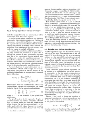 4
10
2
10
3
10
4
2.1
2.2
2.3
2.4
2.5
2.6
2.7
2.8
2.9
3
K
α
−3.5
−3
−2.5
−2
−1.5
Density in
log scale
(−2 denotes 10
−2
)
Fig. 3. Density Upper Bound of Social Dimensions
node 3 is assigned to only one community, as all its
connections are in the dashed edge set.
To extract sparse social dimensions, we partition
edges rather than nodes into disjoint sets. The edges of
those actors with multiple afﬁliations (e.g., actor 1 in
the toy network) are separated into different clusters.
Though the partition in the edge view is disjoint, the
afﬁliations in the node-centric view can overlap. Each
node can engage in multiple afﬁliations.
In addition, the extracted social dimensions follow-
ing edge partition are guaranteed to be sparse. This is
because the number of one’s afﬁliations is no more
than that of her connections. Given a network with
m edges and n nodes, if k social dimensions are ex-
tracted, then each node vi has no more than min(di, k)
non-zero entries in her social dimensions, where di is
the degree of node vi. We have the following theorem
about the density of extracted social dimensions.
Theorem 1: Suppose k social dimensions are ex-
tracted from a network with m edges and n nodes.
The density (proportion of nonzero entries) of the
social dimensions based on edge partition is bounded
by the following:
density ≤
n
i=1 min(di, k)
nk
=
{i|di≤k} di + {i|di>k} k
nk
(1)
Moreover, for many real-world networks whose node
degree follows a power law distribution, the upper
bound in Eq. (1) can be approximated as follows:
α − 1
α − 2
1
k
−
α − 1
α − 2
− 1 k−α+1
(2)
where α > 2 is the exponent of the power law
distribution.
The proof is given in the appendix. To give a
concrete example, we examine a YouTube network1
with 1+ million actors and verify the upper bound
of the density. The YouTube network has 1, 128, 499
nodes and 2, 990, 443 edges. Suppose we want to
extract 1, 000 dimensions from the network. Since 232
1. More details are in Section 6.
nodes in the network have a degree larger than 1000,
the density is upper bounded by (5, 472, 909 + 232 ×
1, 000)/(1, 128, 499×1, 000) = 0.51% following Eq. (1).
The node distribution in the network follows a power
law with exponent α = 2.14 based on maximum like-
lihood estimation [14]. Thus, the approximate upper
bound in Eq. (2) for this speciﬁc case is 0.54%.
Note that the upper bound in Eq. (1) is network
speciﬁc, whereas Eq. (2) gives an approximate upper
bound for a family of networks. It is observed that
most power law distributions occurring in nature
have 2 ≤ α ≤ 3 [14]. Hence, the bound in Eq. (2) is
valid most of the time. Figure 3 shows the function in
terms of α and k. Note that when k is huge (close
to 10,000), the social dimensions become extremely
sparse (< 10−3
), alleviating the memory demand and
thus enabling scalable discriminative learning.
Now, the remaining question is how to partition
edges efﬁciently. Below, we will discuss two different
approaches to accomplish this task: partitioning a line
graph or clustering edge instances.
4.2 Edge Partition via Line Graph Partition
In order to partition edges into disjoint sets, one way
is to look at the “dual” view of a network, i.e., the line
graph [15]. We will show that this is not a practical
solution. In a line graph L(G), each node corresponds
to an edge in the original network G, and edges in
the line graph represent the adjacency between two
edges in the original graph. The line graph of the toy
example is shown in Figure 4. For instance, e(1, 3) and
e(2, 3) are connected in the line graph as they share
one terminal node 3.
Given a network, graph partition algorithms can
be applied to its corresponding line graph. The set
of communities in the line graph corresponds to a
disjoint edge partition in the original graph. Recently,
such a scheme has been used to detect overlapping
communities [16], [17]. It is, however, prohibitive to
construct a line graph for a mega-scale network. We
notice that edges connecting to the same node in the
original network form a clique in the corresponding
line graph. For example, edges e(1, 3), e(2, 3), and
e(3, 4) are all neighboring edges of node 3 in Figure 1.
Hence, they are adjacent to each other in the line
graph in Figure 4, forming a clique. This property
leads to many more edges in a line graph than in the
original network.
Theorem 2: Let n and m denote the numbers of
nodes and connections in a network, respectively, and
N and M the numbers of nodes and connections in
its line graph. It follows that
N = m, M ≥ m
2m
n
− 1 (3)
Equality is achieved if and only if the original graph
is regular, i.e., all nodes have the same degree.
 