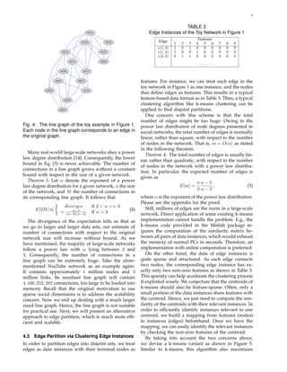 5
e(1,3)
e(1,4)
e(1,5)
e(1,6)
e(1,7)
e(2,3)
e(3,4)
e(5,6)
e(5,8)
e(5,9)
e(6,7)
e(6,9)
e(7,8)
e(2,4)
e(8,9)
Fig. 4. The line graph of the toy example in Figure 1.
Each node in the line graph corresponds to an edge in
the original graph.
Many real-world large-scale networks obey a power
law degree distribution [14]. Consequently, the lower
bound in Eq. (3) is never achievable. The number of
connections in a line graph grows without a constant
bound with respect to the size of a given network.
Theorem 3: Let α denote the exponent of a power
law degree distribution for a given network, n the size
of the network, and M the number of connections in
its corresponding line graph. It follows that
E[2M/n]
diverges if 2 < α <= 3
= α−1
(α−3)(α−2) if α > 3
(4)
The divergence of the expectation tells us that as
we go to larger and larger data sets, our estimate of
number of connections with respect to the original
network size will increase without bound. As we
have mentioned, the majority of large-scale networks
follow a power law with α lying between 2 and
3. Consequently, the number of connections in a
line graph can be extremely huge. Take the afore-
mentioned YouTube network as an example again.
It contains approximately 1 million nodes and 3
million links. Its resultant line graph will contain
4, 436, 252, 282 connections, too large to be loaded into
memory. Recall that the original motivation to use
sparse social dimensions is to address the scalability
concern. Now we end up dealing with a much larger
sized line graph. Hence, the line graph is not suitable
for practical use. Next, we will present an alternative
approach to edge partition, which is much more efﬁ-
cient and scalable.
4.3 Edge Partition via Clustering Edge Instances
In order to partition edges into disjoint sets, we treat
edges as data instances with their terminal nodes as
TABLE 3
Edge Instances of the Toy Network in Figure 1
Edge
Features
1 2 3 4 5 6 7 8 9
e(1, 3) 1 0 1 0 0 0 0 0 0
e(1, 4) 1 0 0 1 0 0 0 0 0
e(2, 3) 0 1 1 0 0 0 0 0 0
... · · · · · · · · ·
features. For instance, we can treat each edge in the
toy network in Figure 1 as one instance, and the nodes
that deﬁne edges as features. This results in a typical
feature-based data format as in Table 3. Then, a typical
clustering algorithm like k-means clustering can be
applied to ﬁnd disjoint partitions.
One concern with this scheme is that the total
number of edges might be too huge. Owing to the
power law distribution of node degrees presented in
social networks, the total number of edges is normally
linear, rather than square, with respect to the number
of nodes in the network. That is, m = O(n) as stated
in the following theorem.
Theorem 4: The total number of edges is usually lin-
ear, rather than quadratic, with respect to the number
of nodes in the network with a power law distribu-
tion. In particular, the expected number of edges is
given as
E[m] =
n
2
α − 1
α − 2
, (5)
where α is the exponent of the power law distribution.
Please see the appendix for the proof.
Still, millions of edges are the norm in a large-scale
network. Direct application of some existing k-means
implementation cannot handle the problem. E.g., the
k-means code provided in the Matlab package re-
quires the computation of the similarity matrix be-
tween all pairs of data instances, which would exhaust
the memory of normal PCs in seconds. Therefore, an
implementation with online computation is preferred.
On the other hand, the data of edge instances is
quite sparse and structured. As each edge connects
two nodes, the corresponding edge instance has ex-
actly only two non-zero features as shown in Table 3.
This sparsity can help accelerate the clustering process
if exploited wisely. We conjecture that the centroids of
k-means should also be feature-sparse. Often, only a
small portion of the data instances share features with
the centroid. Hence, we just need to compute the sim-
ilarity of the centroids with their relevant instances. In
order to efﬁciently identify instances relevant to one
centroid, we build a mapping from features (nodes)
to instances (edges) beforehand. Once we have the
mapping, we can easily identify the relevant instances
by checking the non-zero features of the centroid.
By taking into account the two concerns above,
we devise a k-means variant as shown in Figure 5.
Similar to k-means, this algorithm also maximizes
 