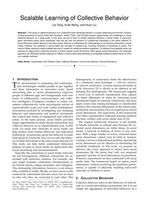 1
Scalable Learning of Collective Behavior
Lei Tang, Xufei Wang, and Huan Liu
Abstract—This study of collective behavior is to understand how individuals behave in a social networking environment. Oceans
of data generated by social media like Facebook, Twitter, Flickr, and YouTube present opportunities and challenges to study
collective behavior on a large scale. In this work, we aim to learn to predict collective behavior in social media. In particular,
given information about some individuals, how can we infer the behavior of unobserved individuals in the same network? A
social-dimension-based approach has been shown effective in addressing the heterogeneity of connections presented in social
media. However, the networks in social media are normally of colossal size, involving hundreds of thousands of actors. The
scale of these networks entails scalable learning of models for collective behavior prediction. To address the scalability issue, we
propose an edge-centric clustering scheme to extract sparse social dimensions. With sparse social dimensions, the proposed
approach can efﬁciently handle networks of millions of actors while demonstrating a comparable prediction performance to other
non-scalable methods.
Index Terms—Classiﬁcation with Network Data, Collective Behavior, Community Detection, Social Dimensions
!
1 INTRODUCTION
THE advancement in computing and communica-
tion technologies enables people to get together
and share information in innovative ways. Social
networking sites (a recent phenomenon) empower
people of different ages and backgrounds with new
forms of collaboration, communication, and collec-
tive intelligence. Prodigious numbers of online vol-
unteers collaboratively write encyclopedia articles of
unprecedented scope and scale; online marketplaces
recommend products by investigating user shopping
behavior and interactions; and political movements
also exploit new forms of engagement and collective
action. In the same process, social media provides
ample opportunities to study human interactions and
collective behavior on an unprecedented scale. In this
work, we study how networks in social media can
help predict some human behaviors and individual
preferences. In particular, given the behavior of some
individuals in a network, how can we infer the behav-
ior of other individuals in the same social network [1]?
This study can help better understand behavioral
patterns of users in social media for applications like
social advertising and recommendation.
Typically, the connections in social media networks
are not homogeneous. Different connections are as-
sociated with distinctive relations. For example, one
user might maintain connections simultaneously to
his friends, family, college classmates, and colleagues.
This relationship information, however, is not always
fully available in reality. Mostly, we have access to the
connectivity information between users, but we have
no idea why they are connected to each other. This
Lei Tang, Yahoo! Labs, Santa Clara, CA 95054, USA, l.tang@asu.edu.
Xufei Wang and Huan Liu, Computer Science & Engineering,
Arizona State University, Tempe, AZ 85287, USA, {xufei.wang,
huan.liu}@asu.edu
heterogeneity of connections limits the effectiveness
of a commonly used technique — collective inference
for network classiﬁcation. A recent framework based on
social dimensions [2] is shown to be effective in ad-
dressing this heterogeneity. The framework suggests
a novel way of network classiﬁcation: ﬁrst, capture
the latent afﬁliations of actors by extracting social
dimensions based on network connectivity, and next,
apply extant data mining techniques to classiﬁcation
based on the extracted dimensions. In the initial study,
modularity maximization [3] was employed to extract
social dimensions. The superiority of this framework
over other representative relational learning methods
has been veriﬁed with social media data in [2].
The original framework, however, is not scalable
to handle networks of colossal sizes because the ex-
tracted social dimensions are rather dense. In social
media, a network of millions of actors is very com-
mon. With a huge number of actors, extracted dense
social dimensions cannot even be held in memory,
causing a serious computational problem. Sparsifying
social dimensions can be effective in eliminating the
scalability bottleneck. In this work, we propose an
effective edge-centric approach to extract sparse social
dimensions [4]. We prove that with our proposed
approach, sparsity of social dimensions is guaranteed.
Extensive experiments are then conducted with social
media data. The framework based on sparse social
dimensions, without sacriﬁcing the prediction perfor-
mance, is capable of efﬁciently handling real-world
networks of millions of actors.
2 COLLECTIVE BEHAVIOR
Collective behavior refers to the behaviors of individ-
uals in a social networking environment, but it is not
simply the aggregation of individual behaviors. In a
 