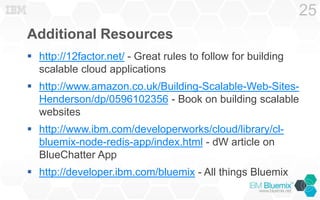 Additional Resources
 http://12factor.net/ - Great rules to follow for building
scalable cloud applications
 http://www.amazon.co.uk/Building-Scalable-Web-Sites-
Henderson/dp/0596102356 - Book on building scalable
websites
 http://www.ibm.com/developerworks/cloud/library/cl-
bluemix-node-redis-app/index.html - dW article on
BlueChatter App
 http://developer.ibm.com/bluemix - All things Bluemix
25
 