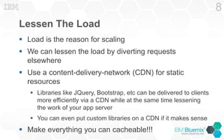 Lessen The Load
 Load is the reason for scaling
 We can lessen the load by diverting requests
elsewhere
 Use a content-delivery-network (CDN) for static
resources
 Libraries like JQuery, Bootstrap, etc can be delivered to clients
more efficiently via a CDN while at the same time lessening
the work of your app server
 You can even put custom libraries on a CDN if it makes sense
 Make everything you can cacheable!!!
8
 