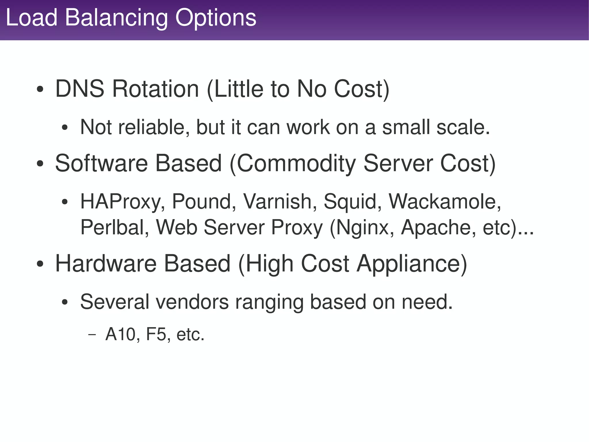 Load Balancing Options

      ●   DNS Rotation (Little to No Cost)
          ●   Not reliable, but it can work on a small scale.
      ●   Software Based (Commodity Server Cost)
          ●   HAProxy, Pound, Varnish, Squid, Wackamole, 
              Perlbal, Web Server Proxy (Nginx, Apache, etc)...
      ●   Hardware Based (High Cost Appliance)
          ●   Several vendors ranging based on need.
              –   A10, F5, etc.



                                       
 