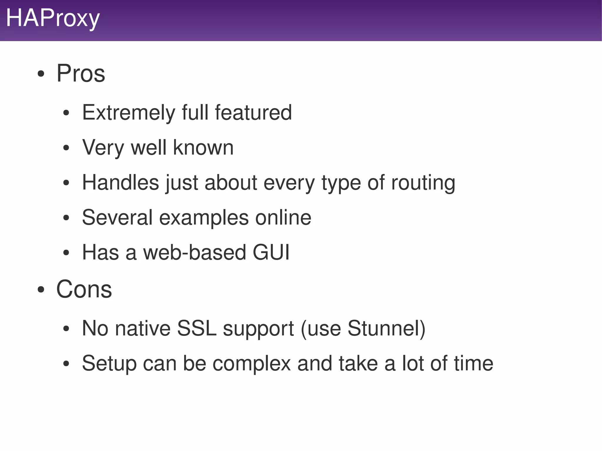 HAProxy

     ●   Pros
         ●   Extremely full featured
         ●   Very well known
         ●   Handles just about every type of routing
         ●   Several examples online
         ●   Has a web­based GUI
     ●   Cons
         ●   No native SSL support (use Stunnel)
         ●   Setup can be complex and take a lot of time

                                        
 