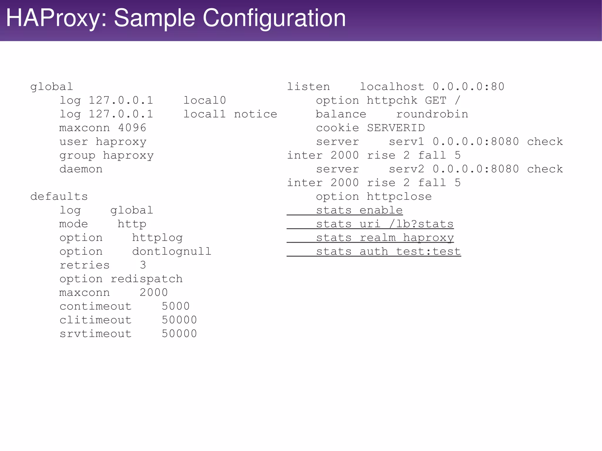 HAProxy: Sample Configuration

  global                               listen     localhost 0.0.0.0:80
      log 127.0.0.1      local0            option httpchk GET /
      log 127.0.0.1      local1 notice     balance     roundrobin
      maxconn 4096                         cookie SERVERID
      user haproxy                         server     serv1 0.0.0.0:8080 check
      group haproxy                    inter 2000 rise 2 fall 5
      daemon                               server     serv2 0.0.0.0:8080 check
                                       inter 2000 rise 2 fall 5
  defaults                                 option httpclose
      log     global                       stats enable
      mode     http                        stats uri /lb?stats
      option     httplog                   stats realm haproxy
      option     dontlognull               stats auth test:test
      retries     3
      option redispatch
      maxconn     2000
      contimeout     5000
      clitimeout     50000
      srvtimeout     50000




                                         
 
