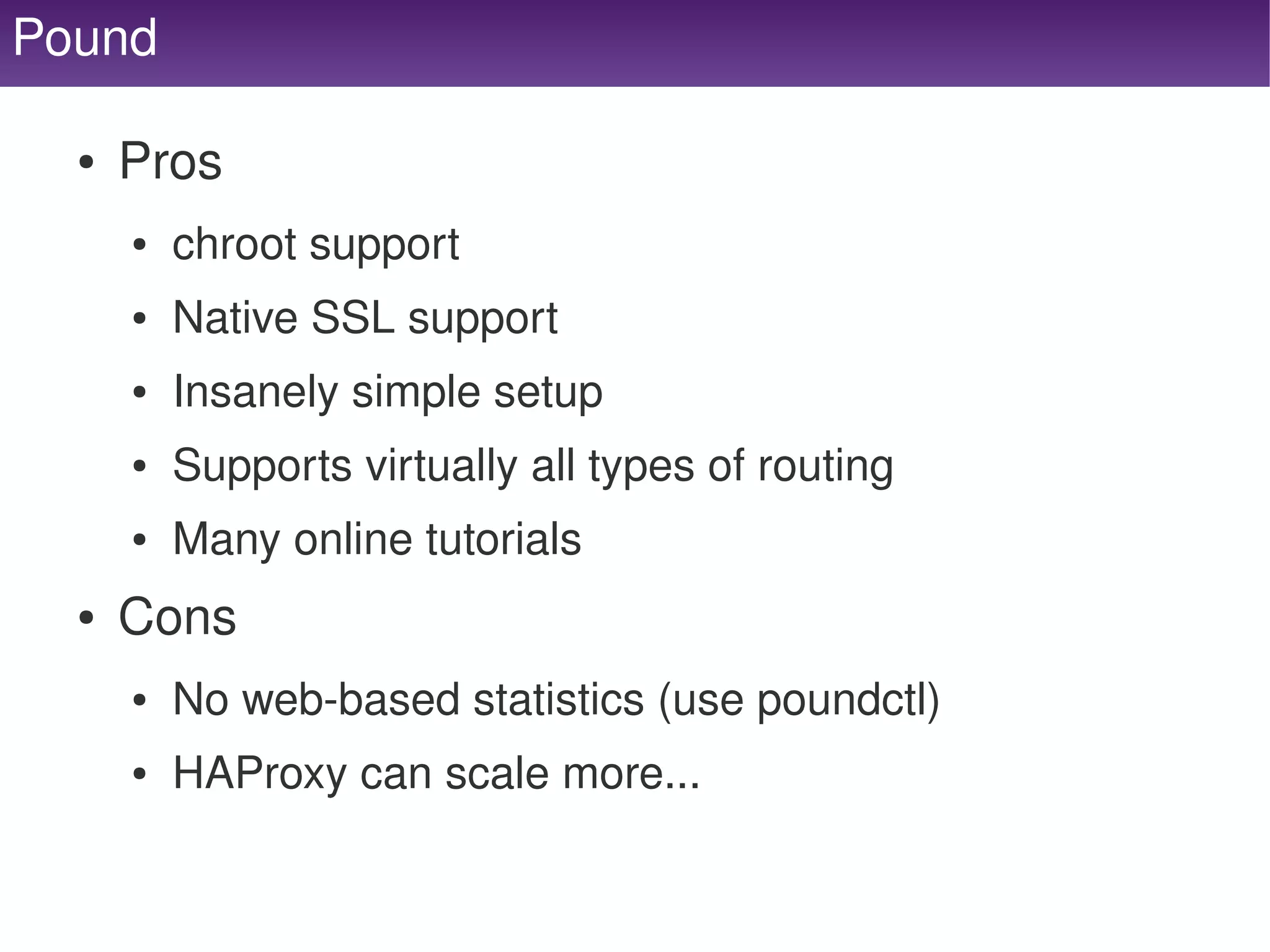 Pound

     ●   Pros
         ●   chroot support
         ●   Native SSL support
         ●   Insanely simple setup
         ●   Supports virtually all types of routing
         ●   Many online tutorials
     ●   Cons
         ●   No web­based statistics (use poundctl)
         ●   HAProxy can scale more...

                                      
 