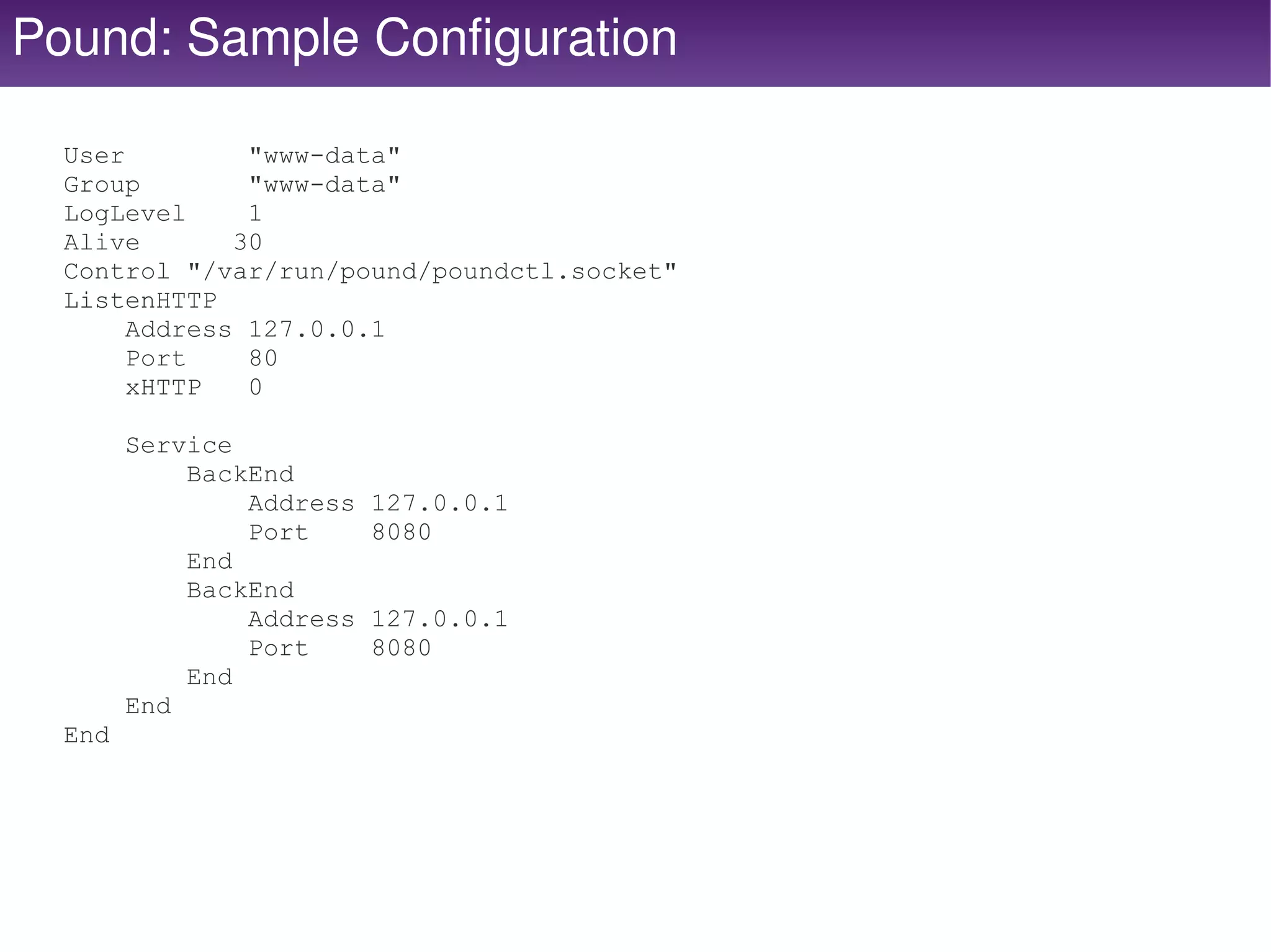 Pound: Sample Configuration

  User         "www-data"
  Group        "www-data"
  LogLevel     1
  Alive       30
  Control "/var/run/pound/poundctl.socket"
  ListenHTTP
       Address 127.0.0.1
       Port    80
       xHTTP   0

        Service
            BackEnd
                Address   127.0.0.1
                Port      8080
            End
            BackEnd
                Address   127.0.0.1
                Port      8080
            End
        End
  End




                                        
 