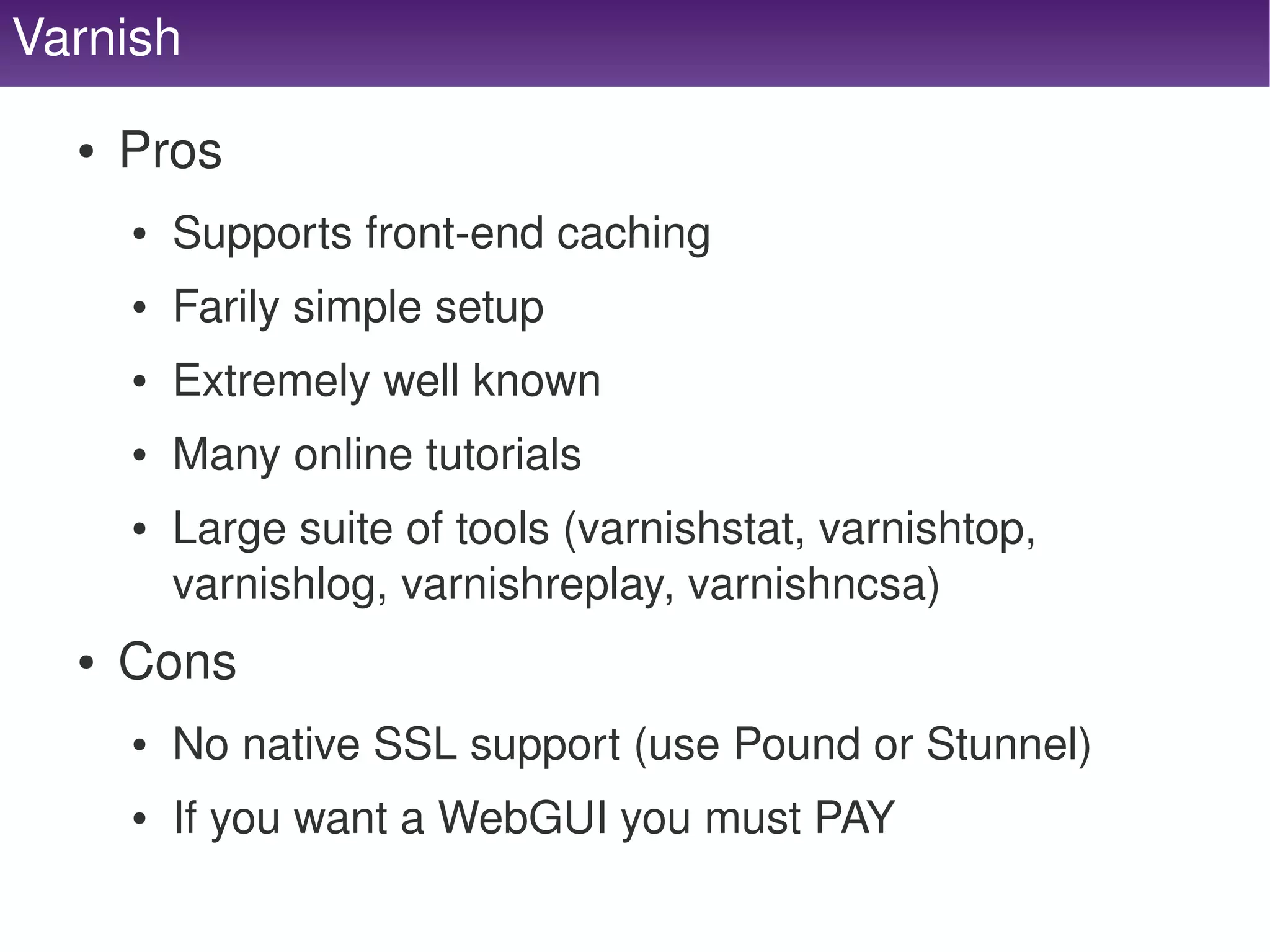 Varnish

      ●   Pros
          ●   Supports front­end caching
          ●   Farily simple setup
          ●   Extremely well known
          ●   Many online tutorials
          ●   Large suite of tools (varnishstat, varnishtop, 
              varnishlog, varnishreplay, varnishncsa)
      ●   Cons
          ●   No native SSL support (use Pound or Stunnel)
          ●   If you want a WebGUI you must PAY
                                       
 
