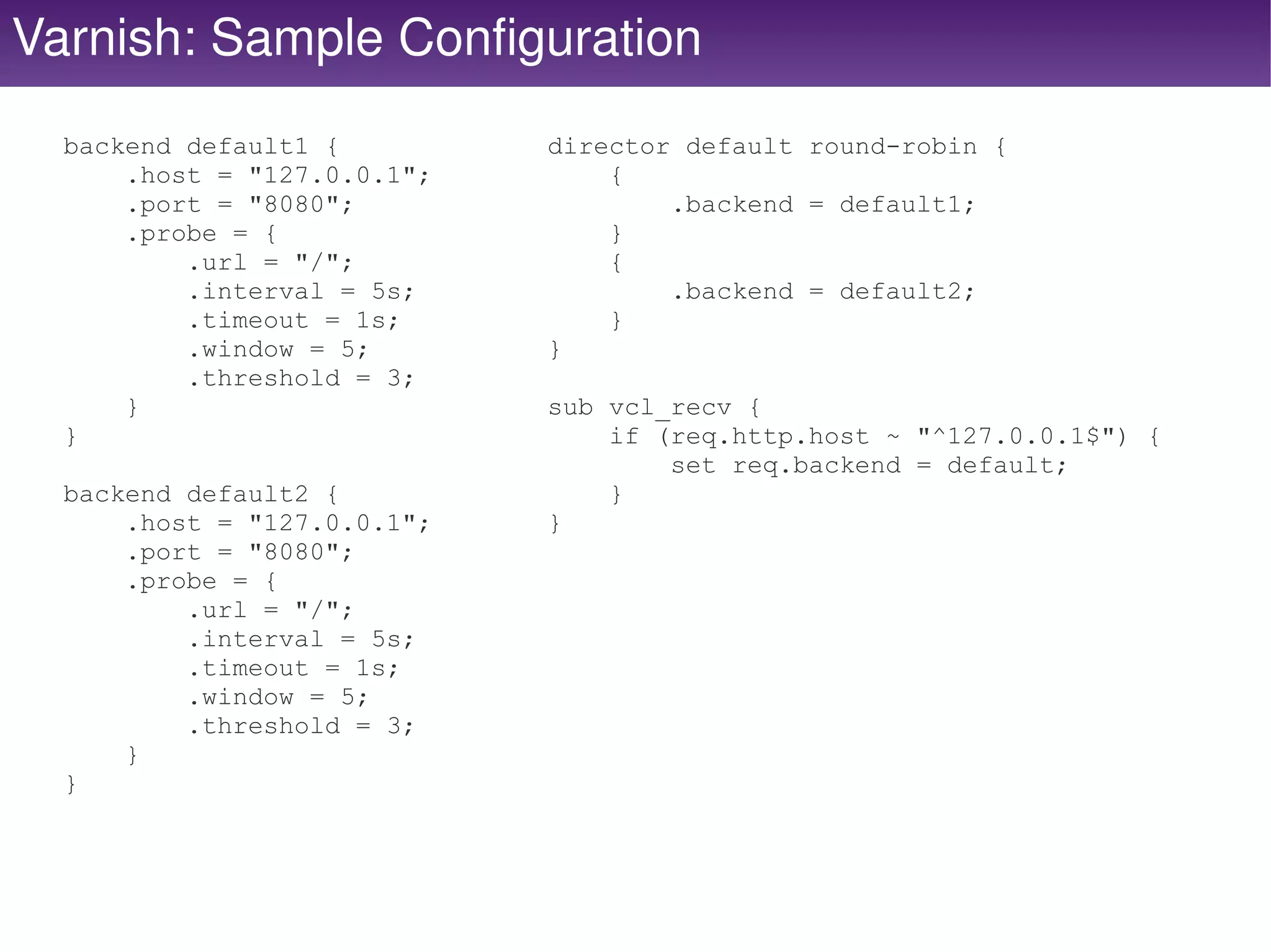 Varnish: Sample Configuration
  backend default1 {         director default round-robin {
      .host = "127.0.0.1";       {
      .port = "8080";                .backend = default1;
      .probe = {                 }
          .url = "/";            {
          .interval = 5s;            .backend = default2;
          .timeout = 1s;         }
          .window = 5;       }
          .threshold = 3;
      }                      sub vcl_recv {
  }                              if (req.http.host ~ "^127.0.0.1$") {
                                     set req.backend = default;
  backend default2 {             }
      .host = "127.0.0.1";   }
      .port = "8080";
      .probe = {
          .url = "/";
          .interval = 5s;
          .timeout = 1s;
          .window = 5;
          .threshold = 3;
      }
  }


                                   
 