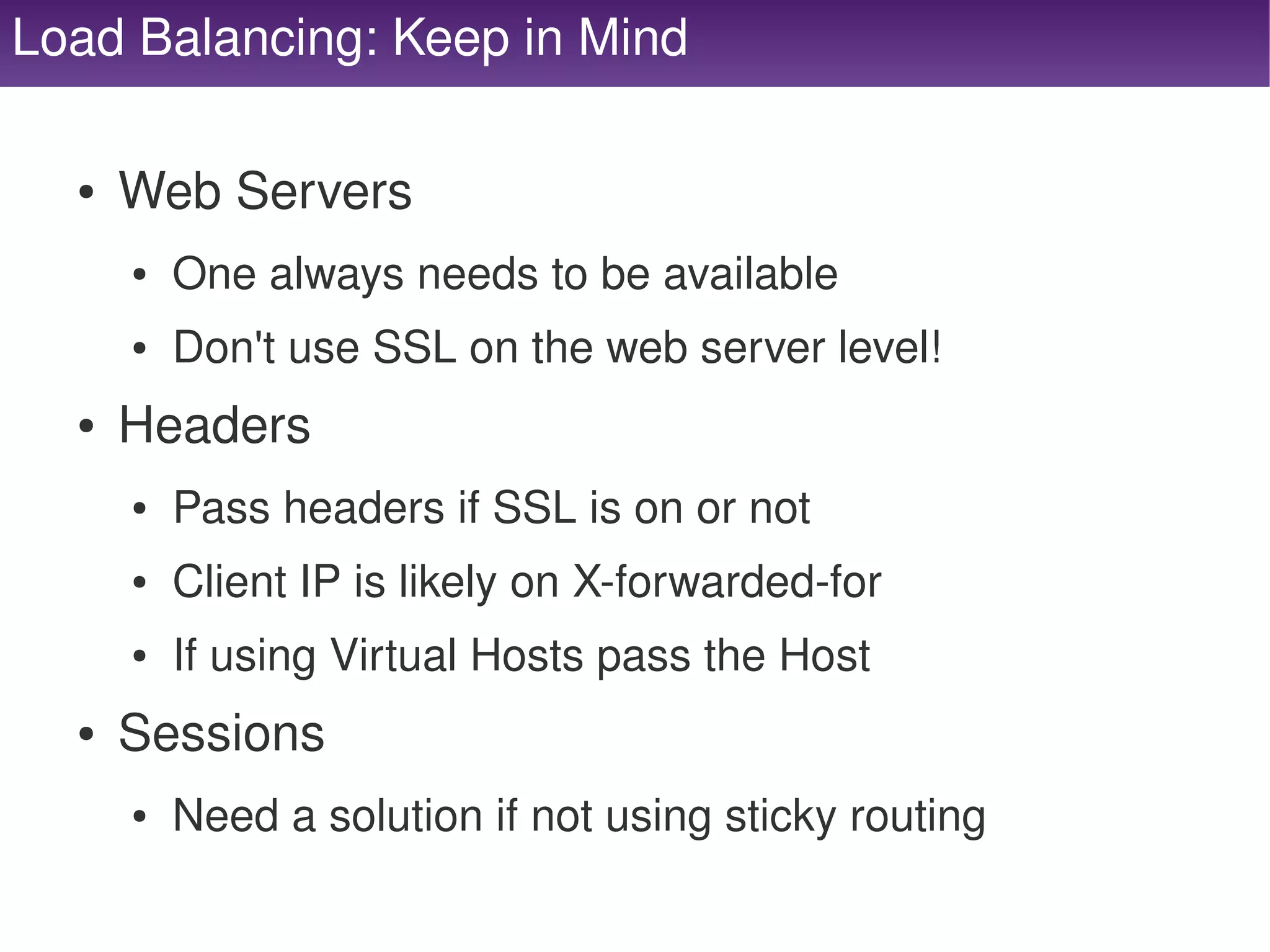 Load Balancing: Keep in Mind

      ●   Web Servers
          ●   One always needs to be available
          ●   Don't use SSL on the web server level!
      ●   Headers
          ●   Pass headers if SSL is on or not
          ●   Client IP is likely on X­forwarded­for
          ●   If using Virtual Hosts pass the Host
      ●   Sessions
          ●   Need a solution if not using sticky routing
                                       
 