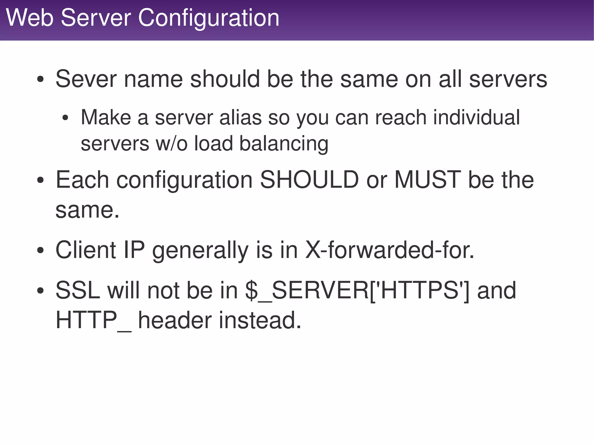 Web Server Configuration

      ●   Sever name should be the same on all servers
          ●   Make a server alias so you can reach individual 
              servers w/o load balancing
      ●   Each configuration SHOULD or MUST be the 
          same.
      ●   Client IP generally is in X­forwarded­for.
      ●   SSL will not be in $_SERVER['HTTPS'] and 
          HTTP_ header instead.


                                      
 