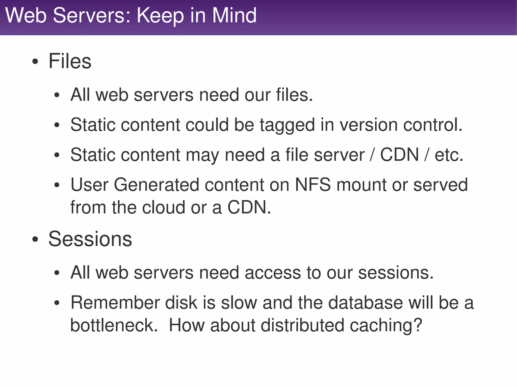 Web Servers: Keep in Mind

      ●   Files
          ●   All web servers need our files.
          ●   Static content could be tagged in version control.
          ●   Static content may need a file server / CDN / etc.
          ●   User Generated content on NFS mount or served 
              from the cloud or a CDN.
      ●   Sessions
          ●   All web servers need access to our sessions.
          ●   Remember disk is slow and the database will be a 
              bottleneck.  How about distributed caching?
                                      
 