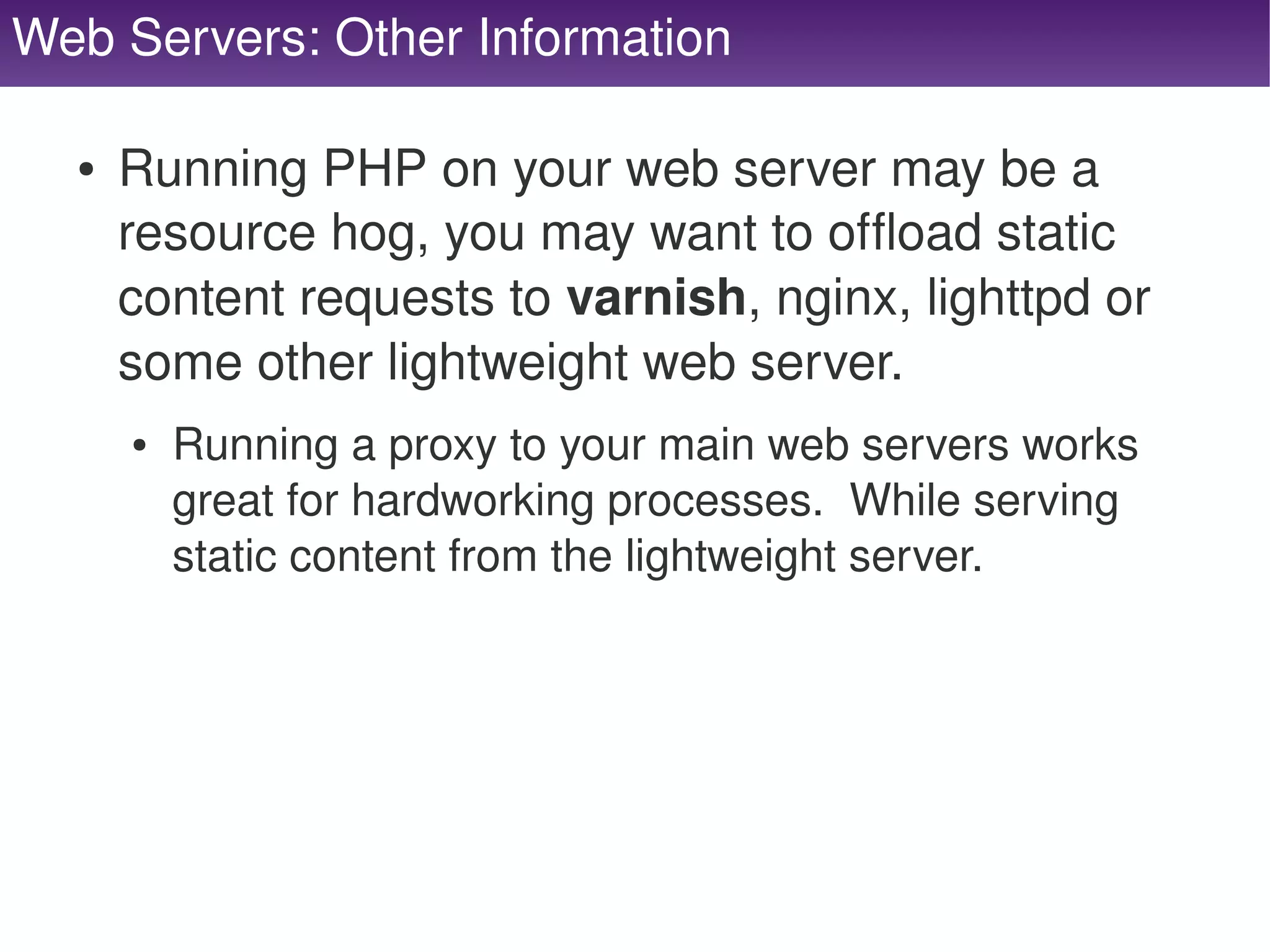 Web Servers: Other Information

      ●   Running PHP on your web server may be a 
          resource hog, you may want to offload static 
          content requests to varnish, nginx, lighttpd or 
          some other lightweight web server.
          ●   Running a proxy to your main web servers works 
              great for hardworking processes.  While serving 
              static content from the lightweight server.




                                     
 