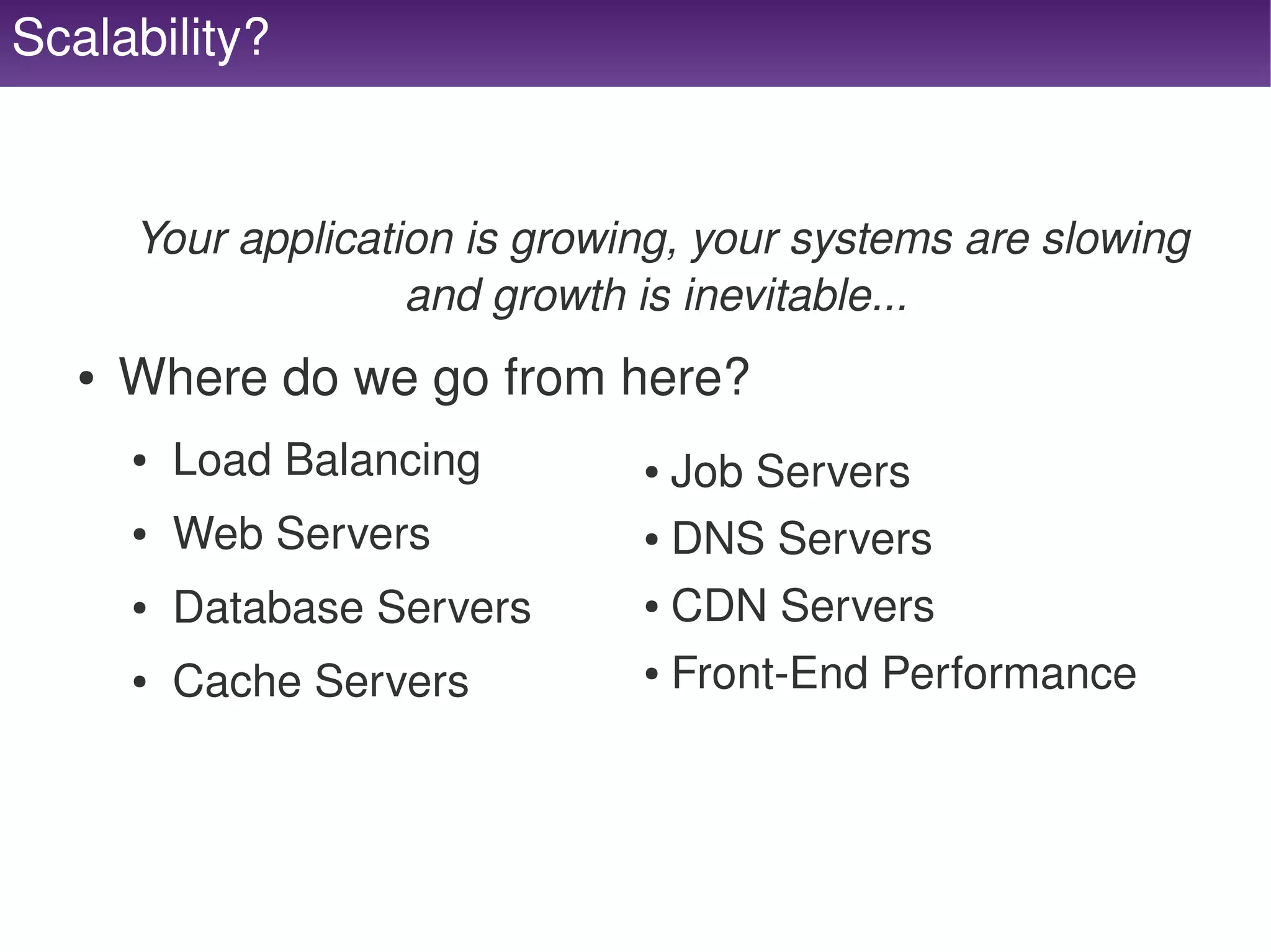 Scalability?


          Your application is growing, your systems are slowing 
                        and growth is inevitable... 
      ●   Where do we go from here?
          ●   Load Balancing           ● Job Servers
          ●   Web Servers              ● DNS Servers


                                       ● CDN Servers
          ●   Database Servers
          ●   Cache Servers            ●   Front­End Performance



                                    
 