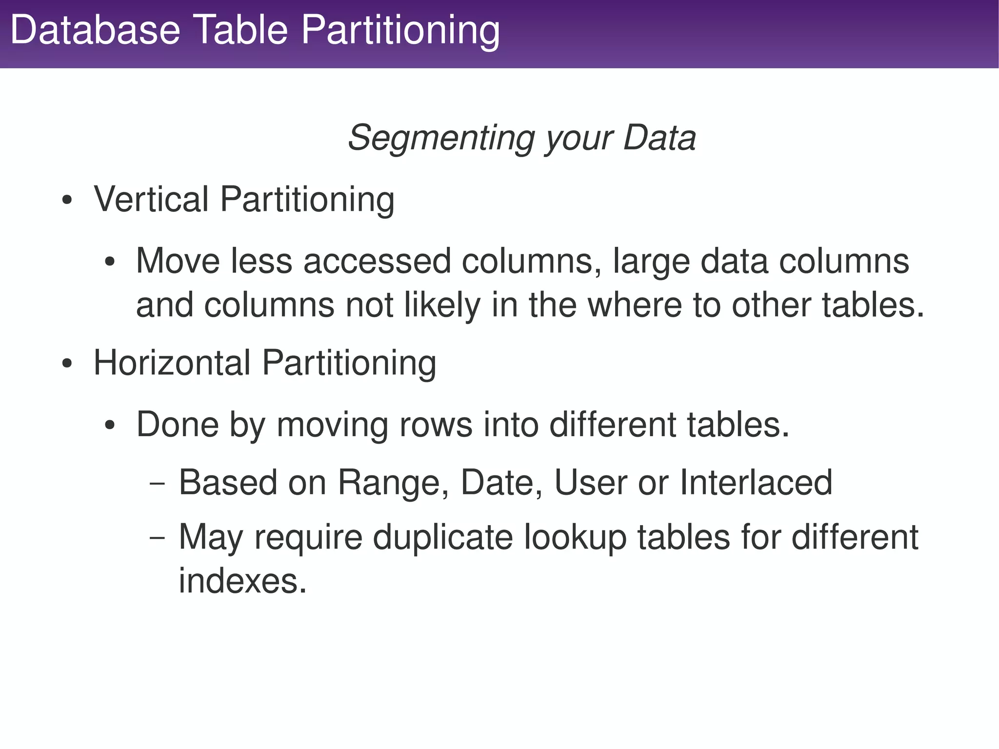 Database Table Partitioning

                             Segmenting your Data
      ●   Vertical Partitioning
          ●   Move less accessed columns, large data columns 
              and columns not likely in the where to other tables.
      ●   Horizontal Partitioning
          ●   Done by moving rows into different tables.
              –   Based on Range, Date, User or Interlaced
              –   May require duplicate lookup tables for different 
                  indexes.


                                        
 