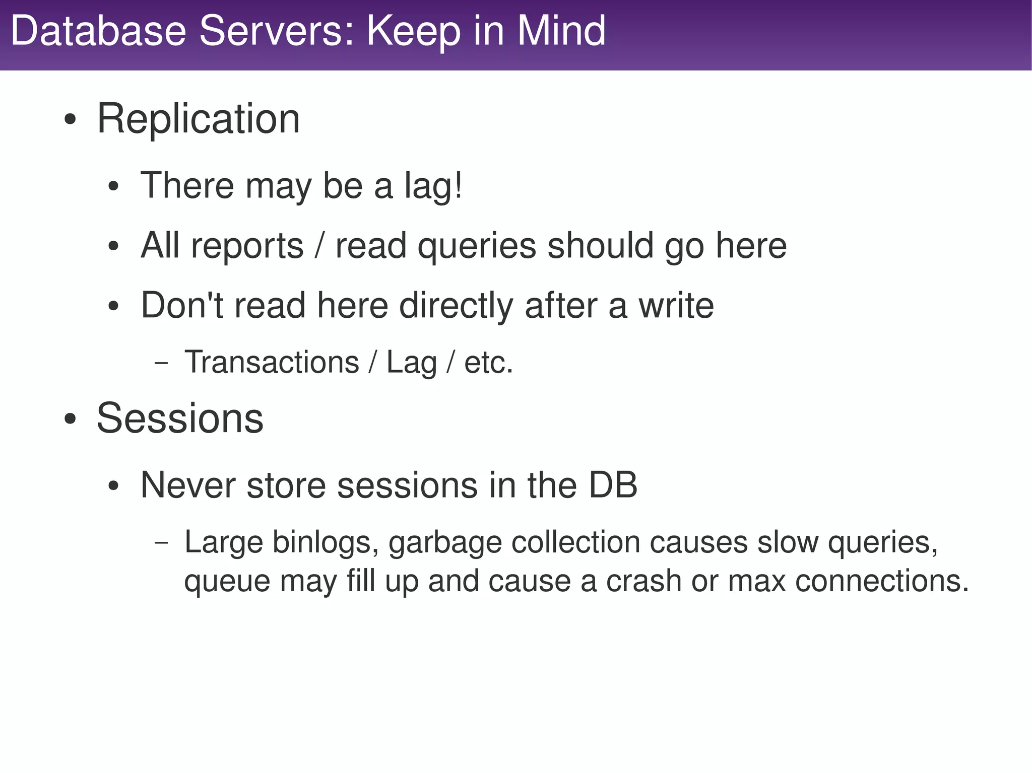 Database Servers: Keep in Mind
      ●   Replication
          ●   There may be a lag!
          ●   All reports / read queries should go here
          ●   Don't read here directly after a write
              –   Transactions / Lag / etc.
      ●   Sessions
          ●   Never store sessions in the DB
              –   Large binlogs, garbage collection causes slow queries, 
                  queue may fill up and cause a crash or max connections.



                                           
 