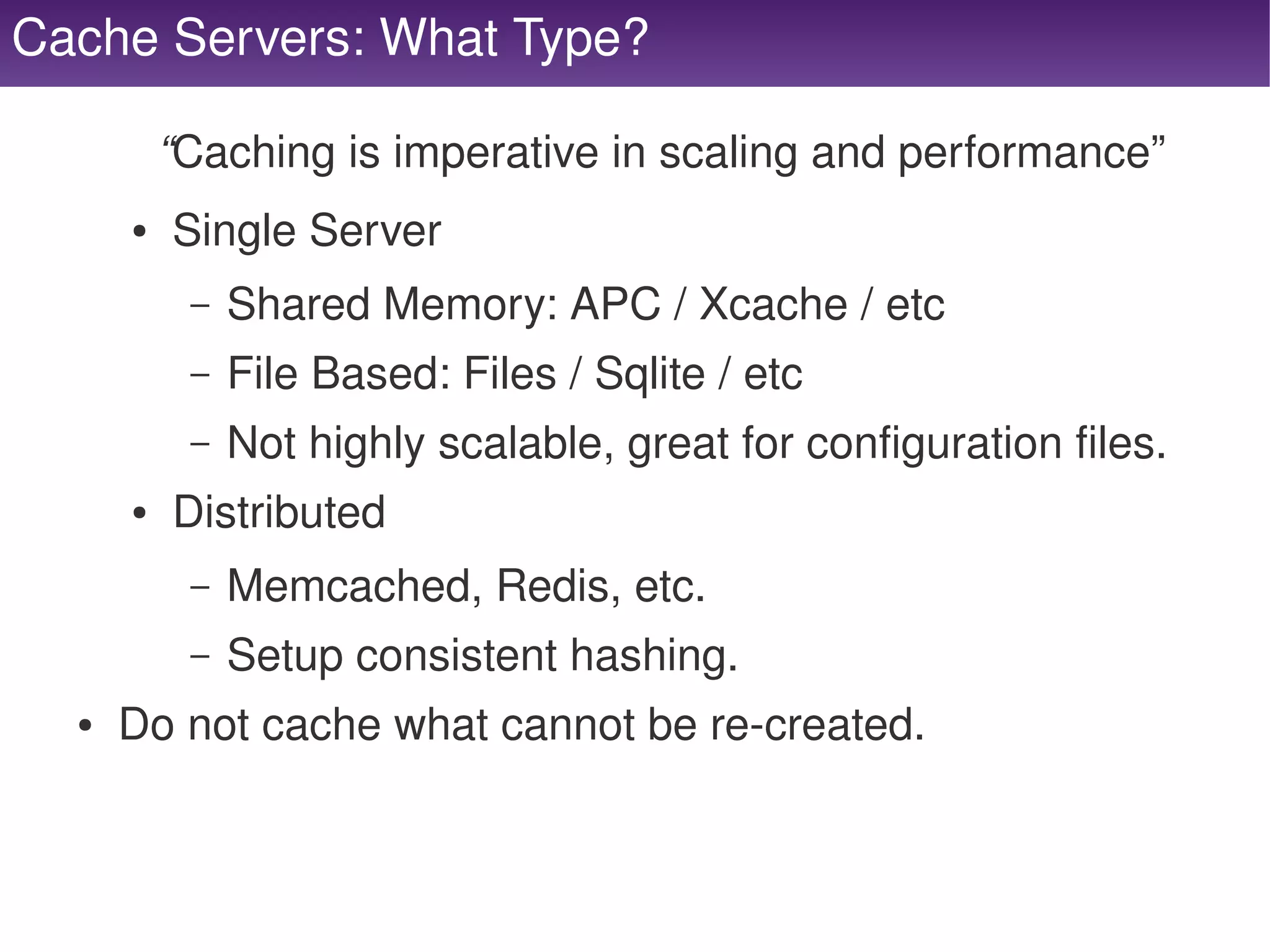Cache Servers: What Type?

              “Caching is imperative in scaling and performance”
          ●   Single Server
               –   Shared Memory: APC / Xcache / etc
               –   File Based: Files / Sqlite / etc
               –   Not highly scalable, great for configuration files.
          ●   Distributed
               –   Memcached, Redis, etc.
               –   Setup consistent hashing.
      ●   Do not cache what cannot be re­created.


                                          
 