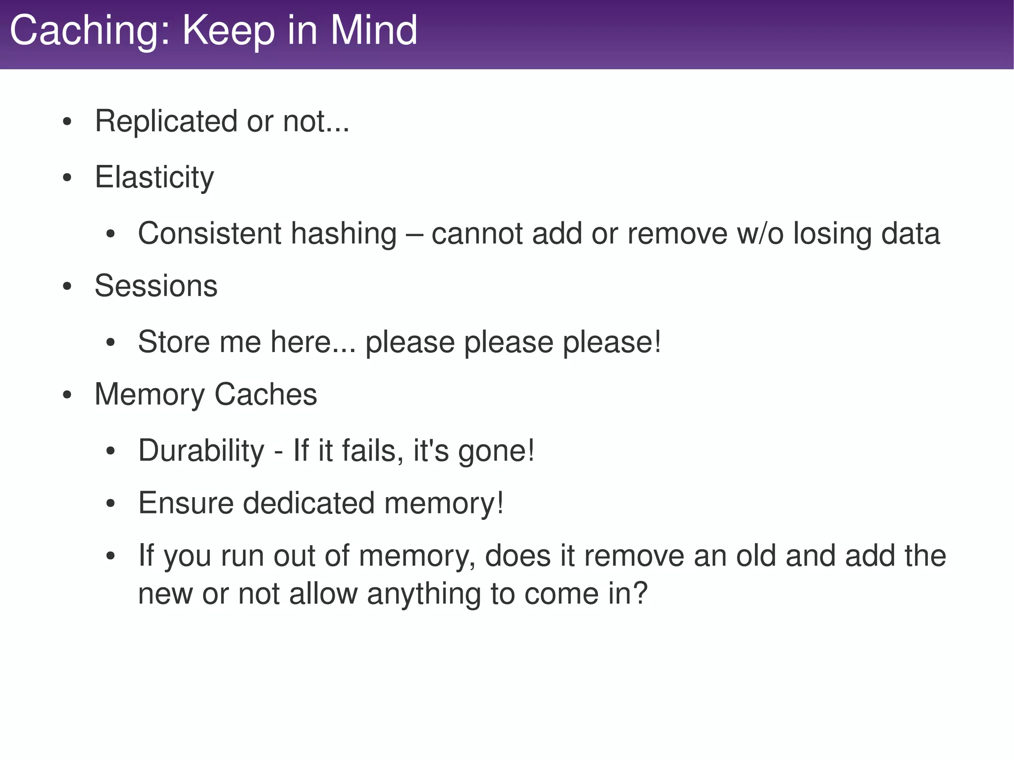 Caching: Keep in Mind
      ●   Replicated or not...
      ●   Elasticity
          ●   Consistent hashing – cannot add or remove w/o losing data
      ●   Sessions
          ●   Store me here... please please please!
      ●   Memory Caches
          ●   Durability ­ If it fails, it's gone!
          ●   Ensure dedicated memory!
          ●   If you run out of memory, does it remove an old and add the 
              new or not allow anything to come in?


                                                
 