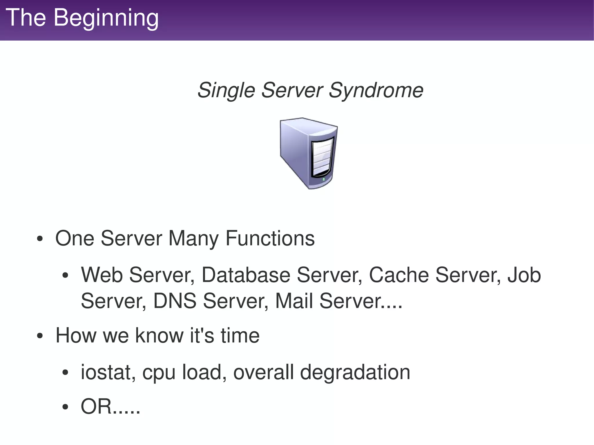 The Beginning

                          Single Server Syndrome




      ●   One Server Many Functions
          ●   Web Server, Database Server, Cache Server, Job 
              Server, DNS Server, Mail Server....
      ●   How we know it's time
          ●   iostat, cpu load, overall degradation
   
          ●   OR.....                  
 