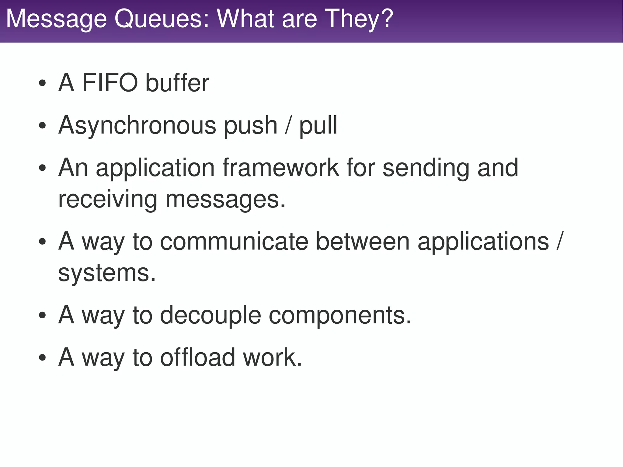 Message Queues: What are They?

     ●   A FIFO buffer
     ●   Asynchronous push / pull
     ●   An application framework for sending and 
         receiving messages.
     ●   A way to communicate between applications / 
         systems.
     ●   A way to decouple components.
     ●   A way to offload work.

                                   
 