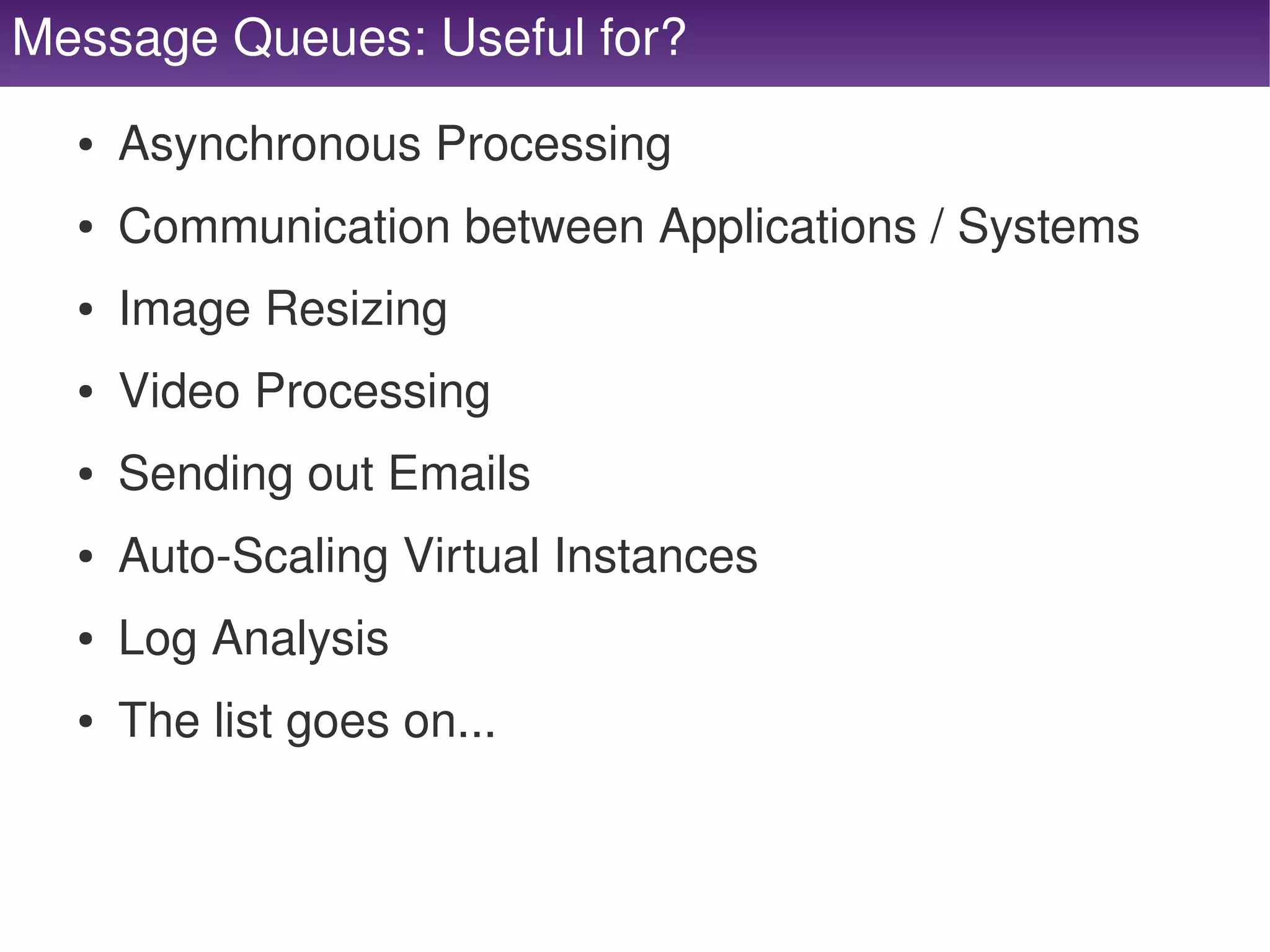 Message Queues: Useful for?
      ●   Asynchronous Processing
      ●   Communication between Applications / Systems
      ●   Image Resizing
      ●   Video Processing
      ●   Sending out Emails
      ●   Auto­Scaling Virtual Instances
      ●   Log Analysis
      ●   The list goes on...


                                   
 