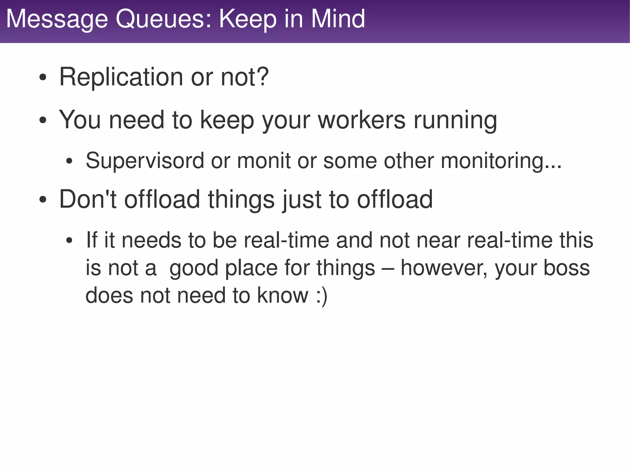 Message Queues: Keep in Mind

      ●   Replication or not?
      ●   You need to keep your workers running
          ●   Supervisord or monit or some other monitoring...
      ●   Don't offload things just to offload
          ●   If it needs to be real­time and not near real­time this 
              is not a  good place for things – however, your boss 
              does not need to know :)




                                       
 