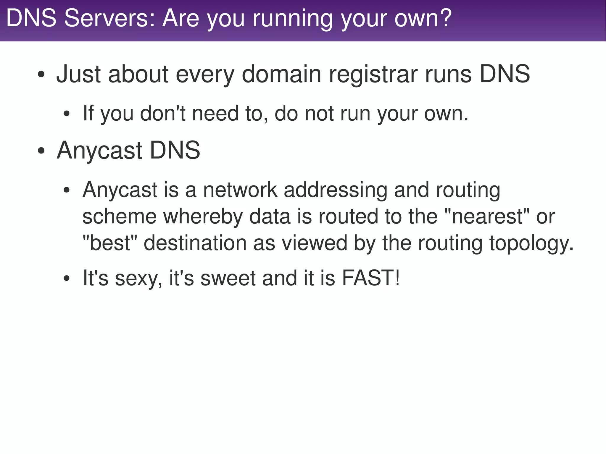 DNS Servers: Are you running your own?

      ●   Just about every domain registrar runs DNS
          ●   If you don't need to, do not run your own.
      ●   Anycast DNS
          ●   Anycast is a network addressing and routing 
              scheme whereby data is routed to the "nearest" or 
              "best" destination as viewed by the routing topology.
          ●   It's sexy, it's sweet and it is FAST!




                                        
 