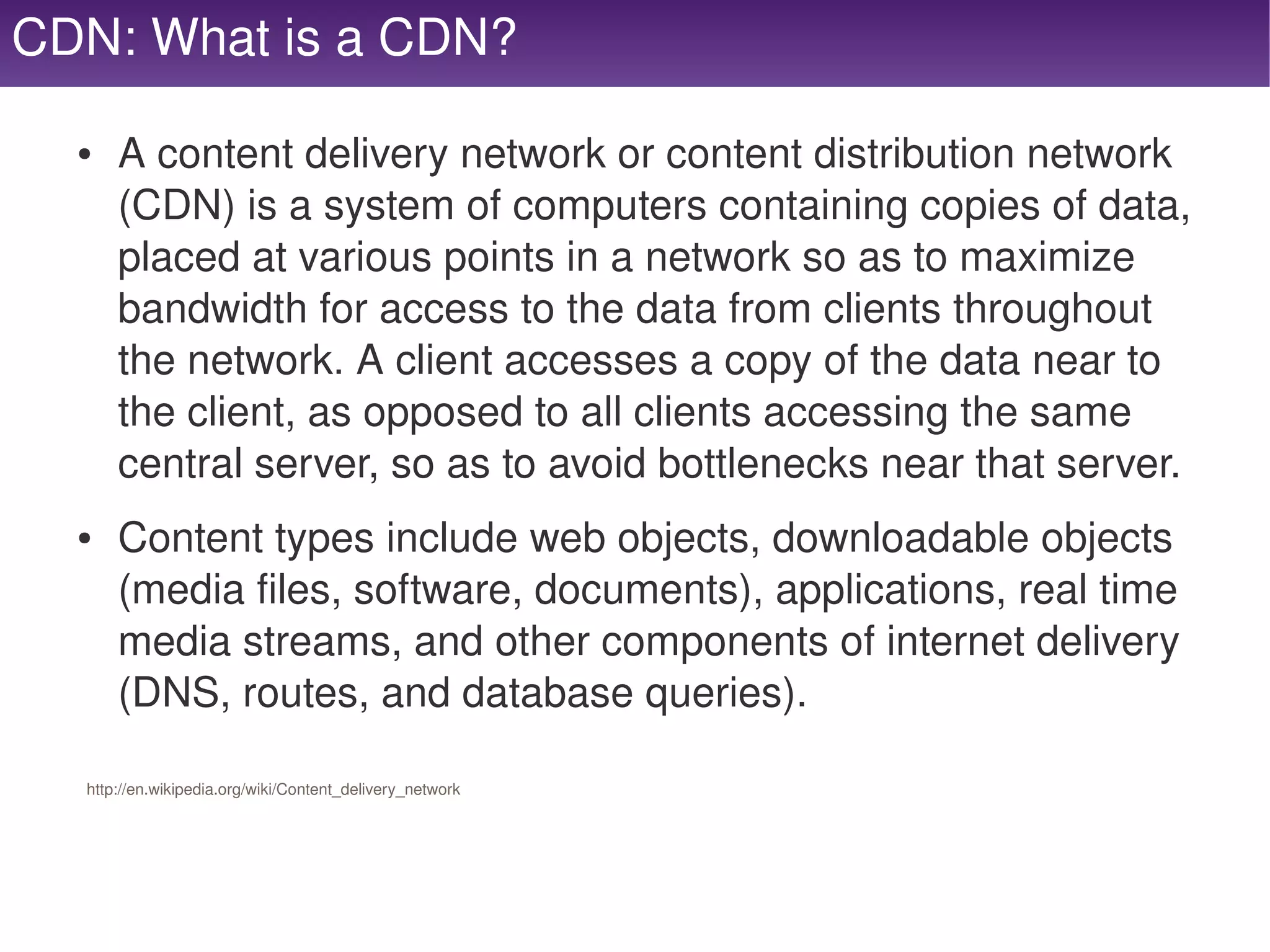 CDN: What is a CDN?

     ●   A content delivery network or content distribution network 
         (CDN) is a system of computers containing copies of data, 
         placed at various points in a network so as to maximize 
         bandwidth for access to the data from clients throughout 
         the network. A client accesses a copy of the data near to 
         the client, as opposed to all clients accessing the same 
         central server, so as to avoid bottlenecks near that server.
     ●   Content types include web objects, downloadable objects 
         (media files, software, documents), applications, real time 
         media streams, and other components of internet delivery 
         (DNS, routes, and database queries).

     http://en.wikipedia.org/wiki/Content_delivery_network




                                                              
 