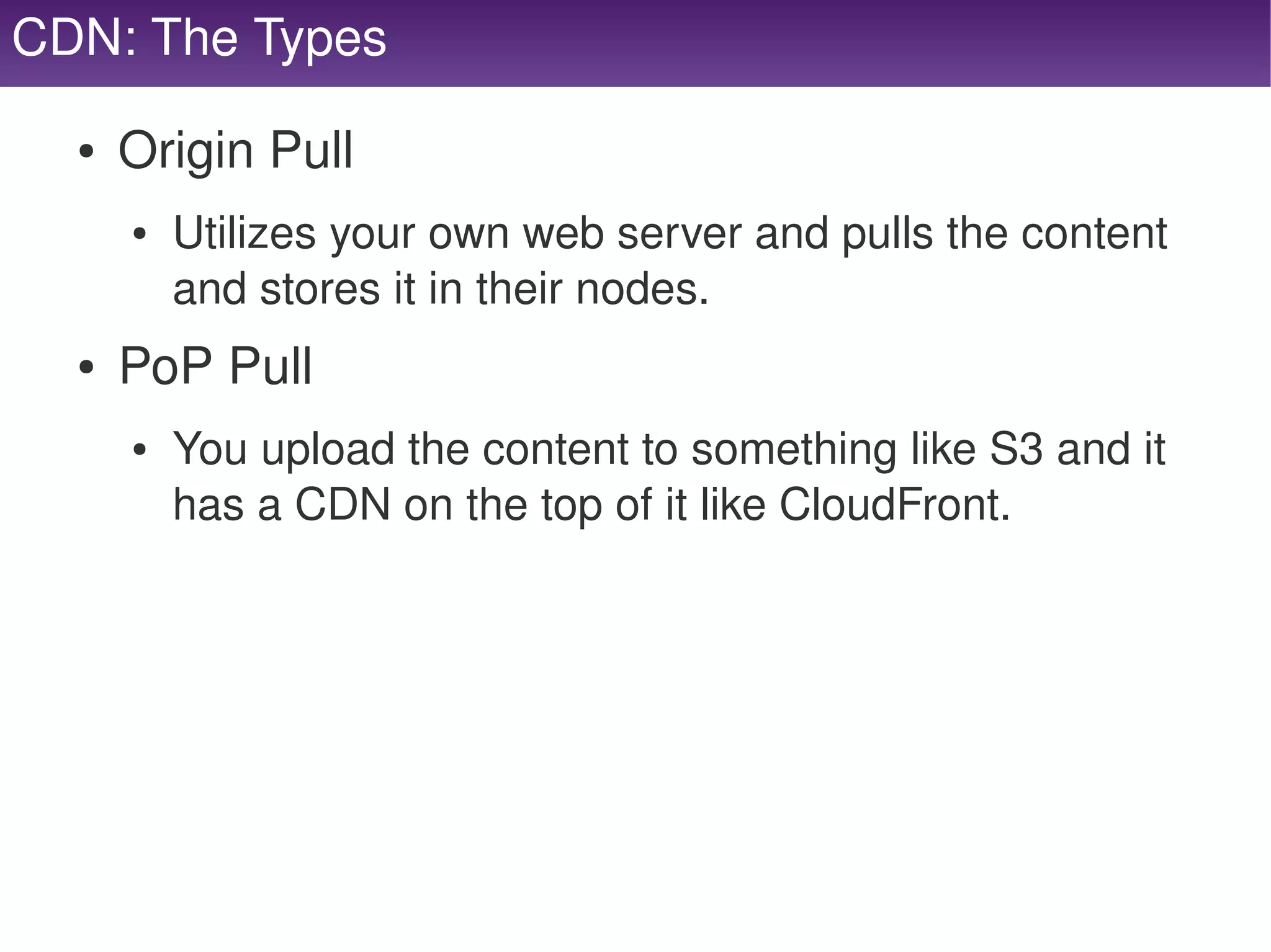CDN: The Types

     ●   Origin Pull
         ●   Utilizes your own web server and pulls the content 
             and stores it in their nodes.
     ●   PoP Pull
         ●   You upload the content to something like S3 and it 
             has a CDN on the top of it like CloudFront.




                                     
 