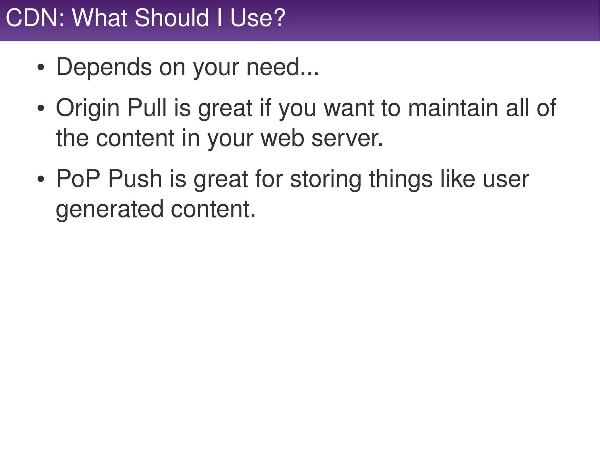 CDN: What Should I Use?
      ●   Depends on your need...
      ●   Origin Pull is great if you want to maintain all of 
          the content in your web server.
      ●   PoP Push is great for storing things like user 
          generated content.




                                   
 