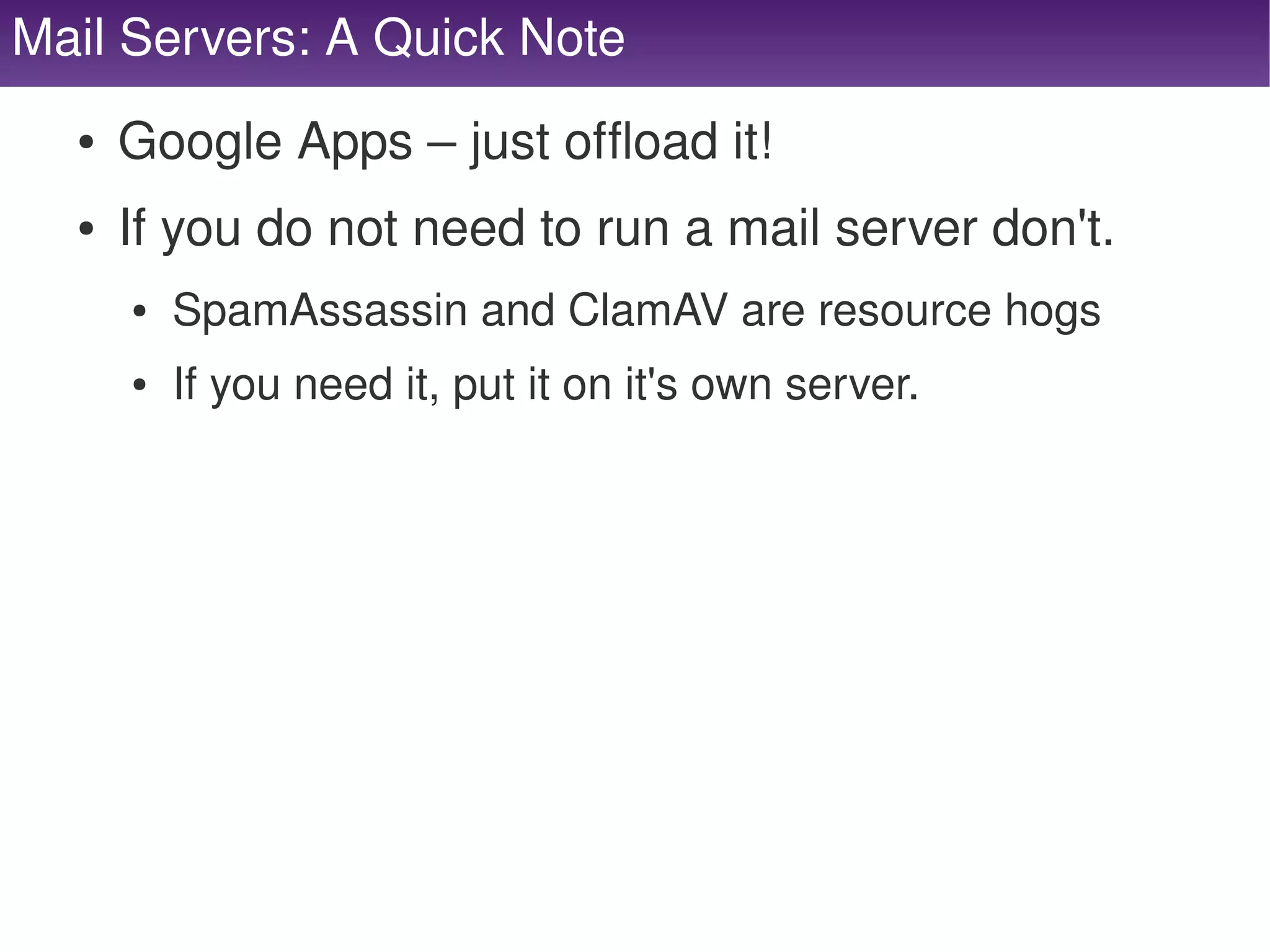 Mail Servers: A Quick Note
      ●   Google Apps – just offload it!
      ●   If you do not need to run a mail server don't.
          ●   SpamAssassin and ClamAV are resource hogs
          ●   If you need it, put it on it's own server.




                                        
 