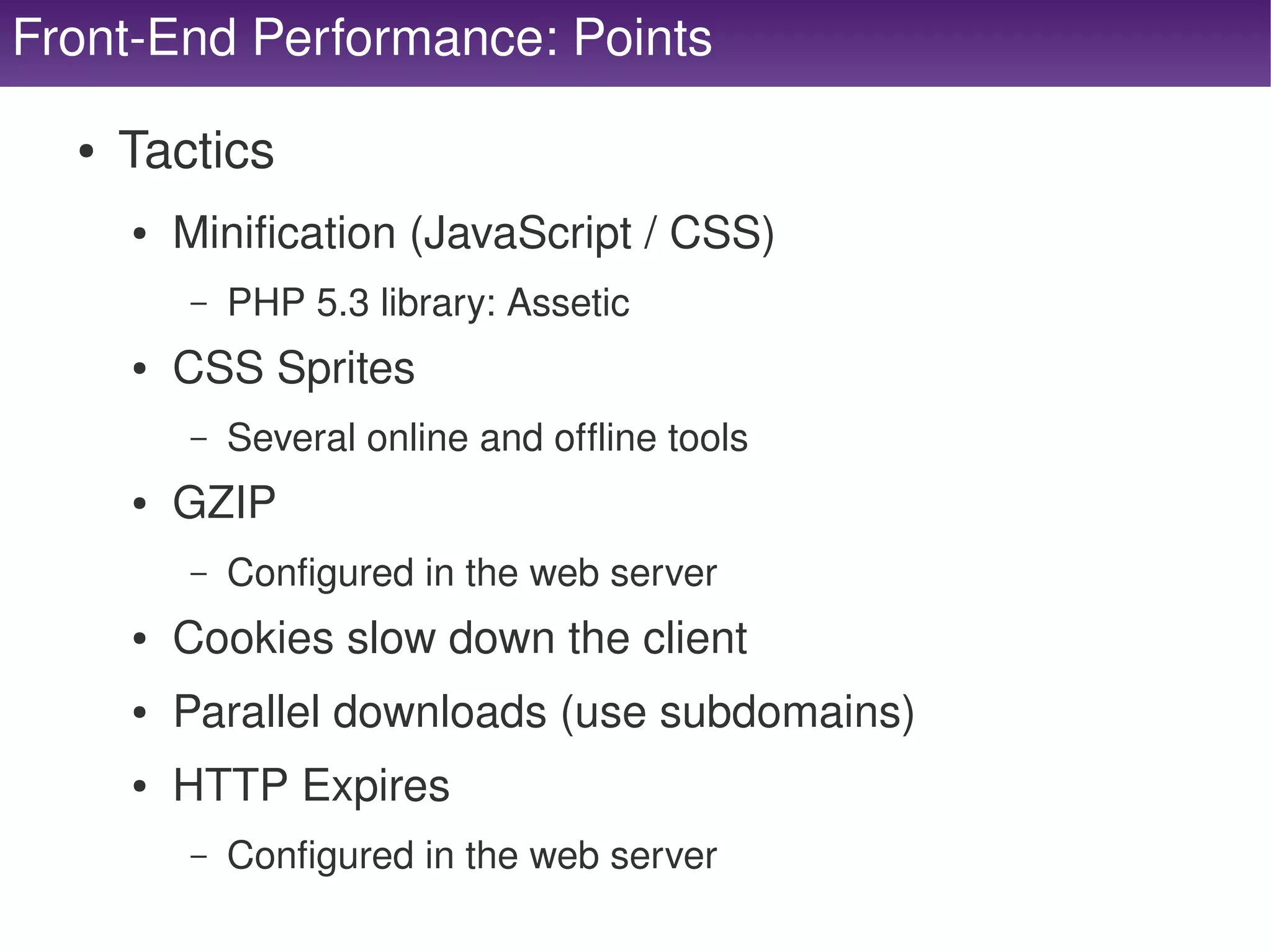 Front­End Performance: Points

      ●   Tactics
          ●   Minification (JavaScript / CSS)
              –   PHP 5.3 library: Assetic 
          ●   CSS Sprites
              –   Several online and offline tools
          ●   GZIP
              –   Configured in the web server
          ●   Cookies slow down the client
          ●   Parallel downloads (use subdomains)
          ●   HTTP Expires
              –   Configured in the web server
                                           
 